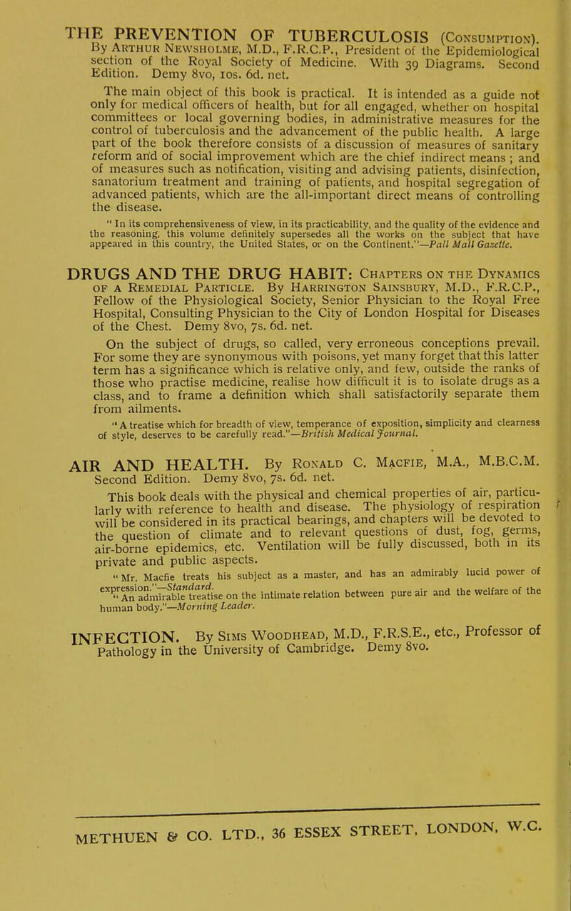 THE PREVENTION OF TUBERCULOSIS (Consumption). By Arthur Newsholme, M.D., F.R.C.P., President of the Epidemiological section of the Royal Society of Medicine. With 39 Diagrams. Second Edition. Demy 8vo, los. 6d. net. The main object of this book is practical. It is intended as a guide not only for medical officers of health, but for all engaged, whether on hospital committees or local governing bodies, in administrative measures for the control of tuberculosis and the advancement of the public health. A large part of the book therefore consists of a discussion of measures of sanitary reform arid of social improvement which are the chief indirect means ; and of measures such as notification, visiting and advising patients, disinfection, sanatorium treatment and training of patients, and hospital segregation of advanced patients, which are the all-important direct means of controlling the disease.  In its comprehensiveness of view, in its practicability, and tVie quality of the evidence and the reasoning, this volume definitely supersedes all the works on the subject that have appeared in this country, the United States, or on the Continent.—Pall Mall Gazette. DRUGS AND THE DRUG HABIT: Chapters on the Dynamics OF A Remedial Particle. By Harrington Sainsbury, M.D., F.R.C.P., Fellow of the Physiological Society, Senior Physician to the Royal Free Hospital, Consulting Physician to the City of London Hospital for Diseases of the Chest. Demy 8vo, 7s. 6d. net. On the subject of drugs, so called, very erroneous conceptions prevail. For some they are synonymous with poisons, yet many forget that this latter term has a significance which is relative only, and few, outside the ranks of those who practise medicine, realise how difficult it is to isolate drugs as a class, and to frame a definition which shall satisfactorily separate them from ailments. Atreatise which for breadth of view, temperance of exposition, simplicity and clearness of style, deserves to be carefully rend.—British Medical journal. AIR AND HEALTH. By Ronald C. Macfie, M.A., M.B.C.M. Second Edition. Demy 8vo, 7s. 6d. net. This book deals with the physical and chemical properties of air, particu- larly with reference to health and disease. The physiology of respiration will be considered in its practical bearings, and chapters will be devoted to the question of climate and to relevant questions of dust fog, germs, air-borne epidemics, etc. Ventilation will be fully discussed, both in its private and public aspects.  Mr. Macfie treats his subject as a master, and has an admirably lucid power of '?^Af aSmT^fb^Sseonthe intimate relation between pure air and the welfare of the human body.—Morning Leader. INFECTION. By Sims Woodhead, M.D., F.R.S.E., etc., Professor of Pathology in the University of Cambridge. Demy Svo. METHUEN 6f CO. LTD.. 36 ESSEX STREET. LONDON.