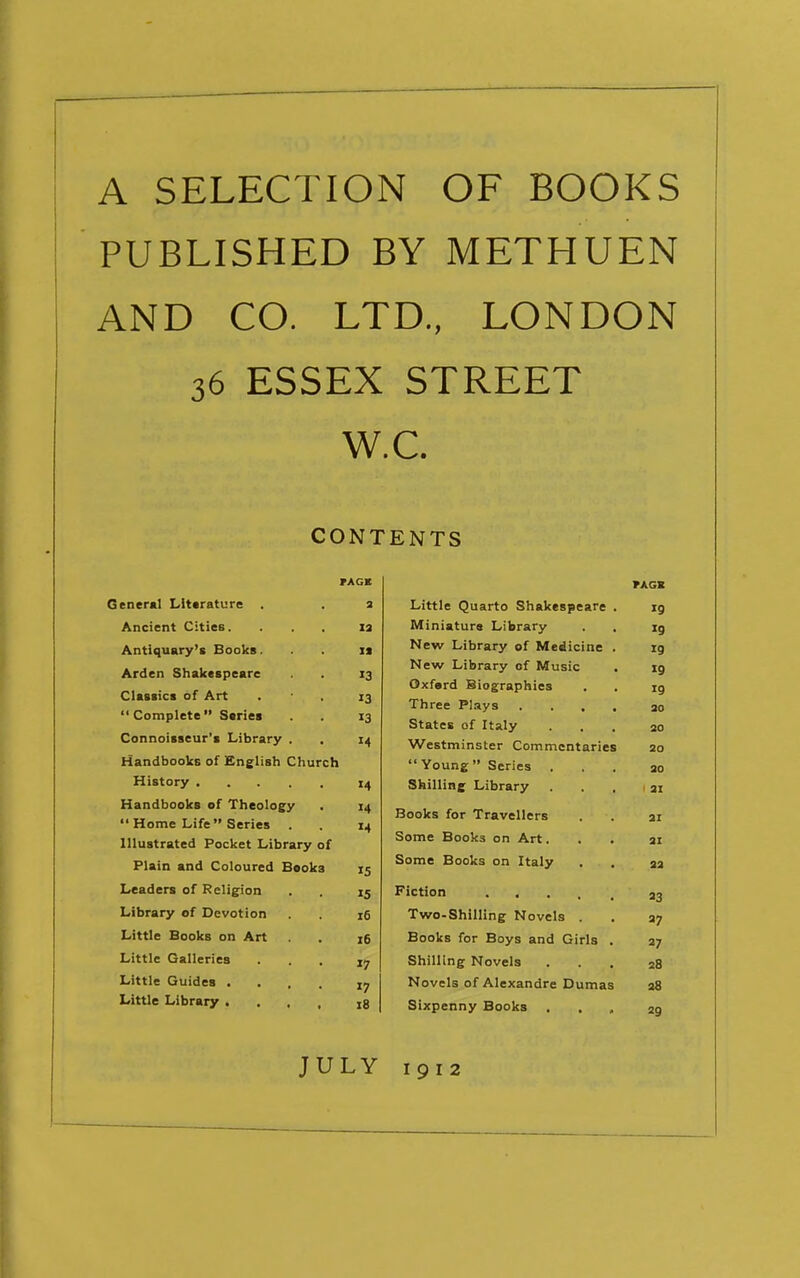 A SELECTION OF BOOKS PUBLISHED BY METHUEN AND CO. LTD., LONDON 36 ESSEX STREET W.C. CONTENTS rAGK General Literature . a Ancient Cities. . . , la Antiquary's Books. i* Arden Shakespeare 13 Classics of Art . - . 13 Complete Series . 13 Connoisseur's Library . . X4 Handbooks of English Church History Handbooks of Theology Home Life Series . Illustrated Pocket Library of Plain and Coloured Books Leaders of Religion 15 Library of Devotion 16 Little Books on Art , 16 Little Galleries ... jy Little Guides .... ly Little Library .... 18 rAGK Little Quarto Shakespeare . *9 Miniature Library »9 New Library of Medicine . 19 New Library of Music 19 Oxferd Biographies 19 Three Pl.iys .... 30 States of Italy 30 Westminster Commentaries 20 Young Series . 30 Shilling Library ' 31 Books for Travellers 31 Some Books on Art. 31 Some Books on Italy 33 Fiction 93 Two-Shilling Novels . 37 Books for Boys and Girls . 27 Shilling Novels 38 Novels of Alexandre Dumas 38 Sixpenny Books , 29 JULY 1912