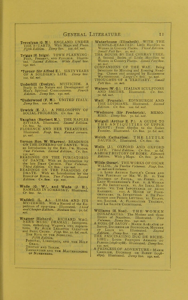 Trevelyan (C M.). ENGLAND UNDER THE SlUARTS. With Maps and Plans. Fi/th Edition. Demy Zvo. lor. bd. net. Triggs (H. Inigo). TOWN PLANNING : Past, Present, and Possible. Illustra- ted. Second Edition. Wide Royal %vo. \y. net. •Turner (Sir Alfred E.). SIXTY YEARS OK A SOLDIER'S LIFE. Demy Zvo. I2J. (d. net. Underbill (Evelyn). MYSTICISM. A Study in the Nature and Development of Man s Spiritual Consciousness. Fourth Edition. Demy Svo. iss. net. •Underwood (F. M.). UNITED ITALY. Demy 8f o. lof. td. net. Urwick (E. J.). A PHILOSOPHY OF SOCIAL PROGRESS. Cr. Si/o. 6x. Vaughan (Herbert M.). THE NAPLES RIVIERA. Illustrated. Second Edition. Cr. ivo. 6j. FLORENCE AND HER TREASURES. Illustrated. Fcap, Svo. Round corners. 5^. net. Vernon (Hon. W. Warren). READINGS ON THE INFERNO OF DANTE. With an Introduction by the Rev. 1)r. Mooke. Two Volumes. Second Edition. Cr. t,vo. i$s. net. READINGS ON THE PURGATORIO OF DANTE. With an Imreduction by the late Dean Church. Two Volumes. Third Edition. Cr. Svo. 15f. net. READINGS ON THE PARADISO OF DAi\TE. With an Introduction by the Bishop OF Ripon. Two Volumes. Second Edition. Cr. Svo. 15J. net. Wade (G. W.), and Wade (J. H.). RAMBLES IN SOMERSET. IllustraVed. Cr. Svo. 6s. Waddell (L. A.). LHASA AND ITS MYSTERIES. With a Record of the Ex- pedition of 1903-1904. Illustrated. 'J Aird and Cheaper Edition. Medium Svo. vs. 6d. net. Wagner (Richard). RICHARD WAG- NER'S MUSIC DRAMAS: Interpreta- tions, embodying Wagner's own explana- tions. By Alice Leichton Cleathi;r and Basil Crump. Fcap. Svo. 2s. 6d. each. The Ring of the Nibelung. Fifth Edition. Parsifal, Lohengrin, and the Holy Grail. Tristan and Isolde. Tannhauser and thk Mastebsingkrs OP Nuremberg. Waterhouse (Elizabeth). WITH THE SIMPLE-HKAkTtD ; Little Homilies to Women in Country Places. Third Edition. Small Pott Sv. 2>. vrt THE HOUSE By THE CHERRY TREE. A Second Series ol Little Hon ilies to Women in Country Places. Small Pott Svo. 3S. net. COMPANIONS OF THE WAY. Being Selections foi Morning and Evening Read- ing. Chosen and arranged by Elizabeth Waterhouse. Large Cr. Svn. 5^. net. THOUGHTS OF A TERTIARY. Small Pott Svo. \s. net. Waters (W. G.). ITALIAN SCULPTORS AND SMITHS. Illustrated. Cr. Svo. ■]S. td. net. Watt (Francis). EDINBURGH AND THE LOTHIANS. Illustrated. Second Edition. Cr. Svo. 10s. 6d. net. •Wedmoro (Sir Frederick). MEMO- RIES. Demy Svo. TS.td.net. Weigall (Arthur E. P.). A GUIDE TO THE ANTIQUITIES OF UPPER EGYPT: From Abydos to the Sudan Frontier. Illustrated. Cr. Svo. ys. 6d. net. Welch (Catharine). THE LITTLE DAUPHIN. Illustrated. Cr. Svo. 6s. Wells (J.). OXFORD AND OXFORD LIFE. Third Edition. Cr. Svo. ^s. 6d. A SHORT HISTORY OF ROME. Eleventh Edition. With 3 Maps. Cr. Svo. y. 6d. Wilde (Oscar). THE WORKS OF OSCAR WILDE. In Twelve Volumes. Fcap. Svo. 5^. net each volume. I. Lord Arthur Savile's Crime and the Portrait of Mr. W. H. ii. The Duchess of Padua. m. Poems. iv. Lady Windermere's Fan. v. A Woman OF No Importance, vi. An Ideal Hus- band. VII. The Importance of being Earnest. vui. A House of Pome- granates. IX. Intentions, x. De Pro- FUNDis AND Prison Letters, xi. Essays. XII. SALOMfi, A Florentine Tragedy, and La Sainte Courtisane. Williams (H. Noel). THE WOMEN BONAPARTES. The Mother and three Sisters of Napoleon. Illustrated. Two Volumes. Demy Svo. 24j. net A ROSE OF SAVOY : Marie Ai.6laIde op Savoy, Duchbsse de Bourgogne, Mother OP Louis xv. Illustrated. Second Editioti. Demy Svo. isx. net THE FASCINAIING DUC DE RICHE- LIEU : Louis FKAN901S Armand du Plessis (1696-1788). Illustrated. Demy Svo. 15J. net. A PRINCESS OF ADVENTURE: Marie Caroline, Duchesse de Bkrry (1798- 1870). Illustrated. Demy Svo. ly. net.