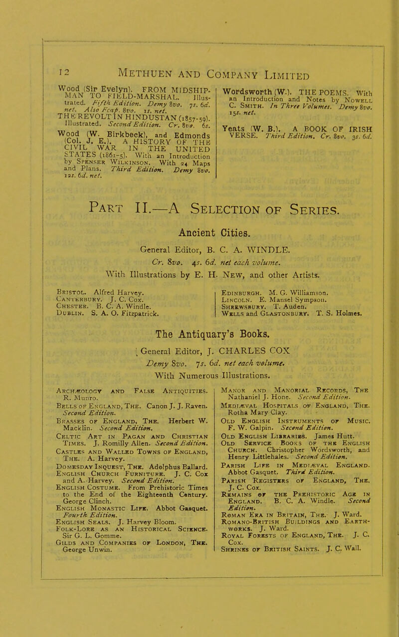 Wood (Sir Evelyn). FROM MIDSHIP. MAN TO KIKLD-MARSHAL. Illus- trated. Ft/tk Edition. Demy ivo. js. 6a. fief. Also Fcnp. 8r<7. ij. net TH H: revolt in HINDUSTAN (1857-59). Illustrated. Second Edition. Cr.ivo. 6j. ^,5^°'? (W. Birkbeck). and Edmonds (Col. J. E.). A HISTORY OF THK CIVIL WAR IN THE UNITED fcT.ATES (1861-5). With an Introduction by Spenser Wilkinson. With 24 Maps and Plans. Third Edition. Demy ivo. 12X. kd. net. Wordsworth (W.). THE POEMS. With an Introduction and Notes by Nowell C. Smith. In Three Volumes. Demyivo. lis. net. Yeats (W. B.). A BOOK OF IRISH VERSE. Third Edition. Cr. Zvo. y. 6</. Part II.—A Selection of Series. Ancient Cities. General Editor, B. C. A. WINDLE. Cr. 8vi>. 4J'. 6a'. tiei each volume. With Illustrations by E. H. New, and other Artists. Bristol. Alfred Harvey. Can i tRBURV. J. C. Cox. Chester. B. C. A. Windle. Dublin. S. A. O. Fitzpatrick. Edinburgh. M. G. Williamson. Lincoln. E. Mansel Sympsoii. Shrewsbury. T. Auden. Wells and Glastonburv. T. S. Holmes. The Antiquary's Books. ; General Editor, J. CHARLES COX Demy 8vo. js. 6d. net each volume. With Numerous Illustrations. ARCH.«0L0Cr AND FALSE ANTIQUITIES. R. Munro. Bells of En gland, The. Canon J. J. Raven. Second Edition. Brasses or England, The. Herbert W. Macklin. Second Edition. Celtic Art in Pagan and Christian Times. J. Romilly Allen. Second Edition. Castles and Walled Towns of England, The. a. Harvey. Domesday Inquest, The. Adolpbus Ballard. English Church Furniture. J. C. Cox and A. Harvey. Second Edition. English Costume. From Prehistoric Times to the End of the Eighteenth Century. George Clinch. English Monastic Life. Abbot Guquet. Fourth Edition. English Seals. J. Harvey Bloom. B'OLK-LORE as an HISTORICAL SciKNCE. Sir G. L. Gomme. Gilds and Companies or London, The. George Unwin. Manor and Manorial Records, The Nathaniel J. Hone. Second Edition. Medieval Hospitals of Enoi-and, The. Rotha Mary Clay. Old English Instruments of Music. F. W. Galpin. Sectnd Edition. Old English Libraribs. James Hutt. Old Service Books of the English Church. Christopher Wordsworth, and Henry Littlehales. Second Edition. Parish Life in Medi.€:val England. Abbot Gasquet. Third Edition. Parish Registers of England, The. J. C. Cox. Remains of the Prehistoric Age in England. B. C. A. Windle. Second Edition. Roman Era in Britain, The. J. Ward. Romano-British Buildings and Earth- works. J. Ward. Royal Forests of England, The. J. C. Cox. Shrines of British Saints. J. C. Wall.