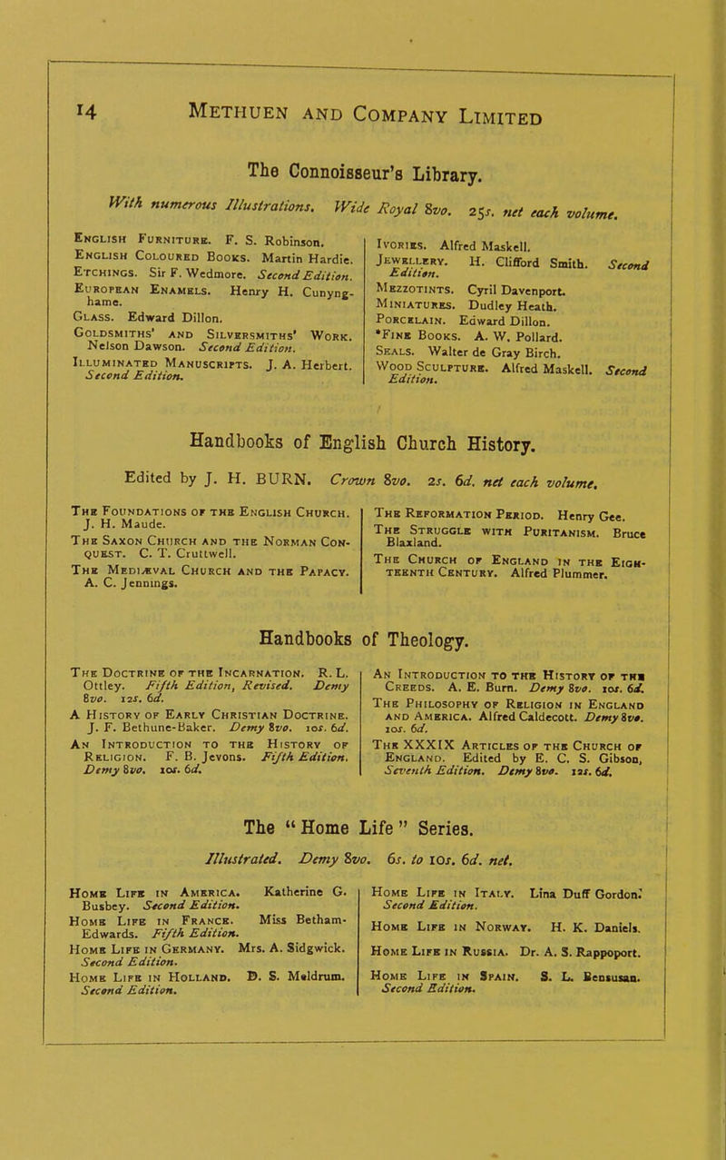 The Connoisseur's Library. With num^ous Illustrations. Wide Royal 2,vo. 25^. net each volume. English Furniturb. F. S. Robinson. English Coloured Books. Martin Hardie. Etchings. Sir F. Wedmore. Second Edition. European Enamels. Henry H. Cunyne- hame. Glass. Edward Dillon. Goldsmiths' and Silversmiths' Work. Nelson Dawson. Second Edition. Illuminated Manuscrifts. J. A. Herbert. Second Edition. Ivories. Alfred Maskell. Jewellery. H. Clifford Smith. Second Edition. Mezzotints. Cyril Davenport. Miniatures. Dudley Heath. Porcelain. Edward Dillon. *FiNE Books. A. W. Pollard. Seals. Walter de Gray Birch. Wood Sculpture. Alfred Maskell. Second Edition, Handbooks of English Church History. Edited by J. H. BURN. Crown ivo. 2s. 6d. net each volume. The Foundations or the English Church. J. H. Maude. The Saxon Church and the Norman Con- quest. C. T. Cruttwell. The MEDiyBVAL Church and thb Papacy. A. C. Jennings, The Reformation Period. Henry Gee. The Struggle with Puritanism. Bruce Blaxland. The Church of England in the Eigh- teenth Century. Alfred Plummer. Handbooks of Theology. The Doctrine of the Incarnation. R. L. Ottley. Ei/th Edition, Revised. Demy ivO. I2S. td. A History of Early Christian Doctrine. J. F. Bethune-Baker. Demy tvo. lac. td. An Introduction to the History of Religion. F. B. Jevons. Fi/th Edition. Demy %vo. lot. td. An Introduction to titb History op th» Creeds. A. E. Bum. Demy ivo. lot. 6d. The Philosophy of Religion in England AND America. AlfredCaldecott. Demyivo. loj. td. The XXXIX Articles of the Church or England. Edited by E. C. S. Gibson, Seventh Edition. Demyivo. tJt.td, The  Home Life  Series. Illustrated. Demy Svo. 6s. to lOs. 6d. net. Homb Lifb in America. Katherine G. Busbey. Second Edition. Home Life in France. Miss Betham- Edwards. Fi/th Edition. Home Life in Germany. Mrs. A. Sidgwick. Stcond Edition. Home Life in Holland. D. S. Maldrum. Second Edition. Home Life in Italy. Lina Duff Gordon^ Second Edition. Home Lira in Norway. H. K. Daniels. Home Life in Russia. Dr. A, S. Rappopoct. Home Life in Spain. S. L. Bensusan. Second Edition.