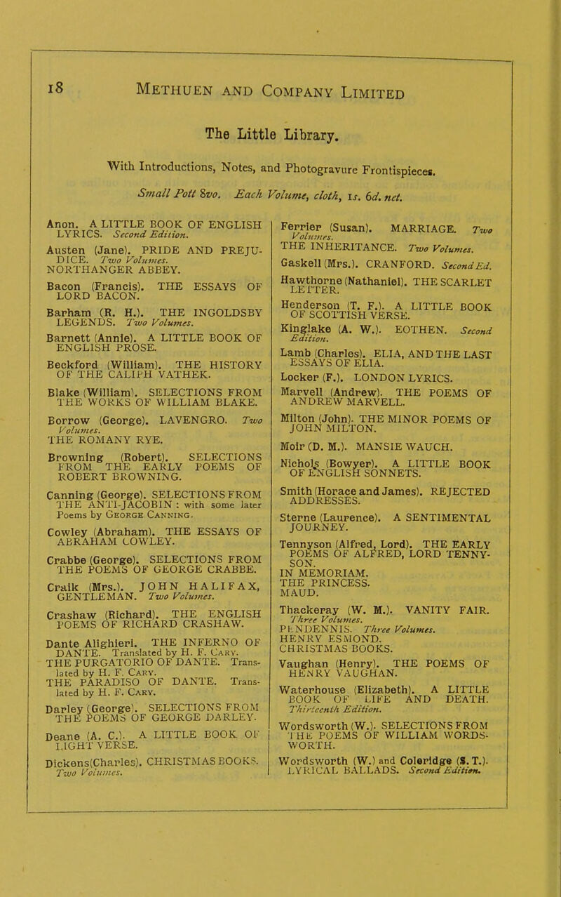 The Little Library. With Introductions, Notes, and Photogravure Frontispieces. Small Pott Svo. Each Volume, cloth, is. 6d. net. Anon. A LITTLE BOOK OF ENGLISH LYRICS. Second Edition. Austen (Jane). PRIDE AND PREJU- DICE. Two Volumes. NORTHANGER ABBEY. Bacon (Francis). THE ESSAYS OF LORD BACON. Barham (R. H.). THE INGOLDSBY LEGENDS. Two Volumes. Barnett (Annie). A LITTLE BOOK OF ENGLISH PROSE. Beckfopd (William). THE HISTORY OF THE CALIPH VATHEK. Blake (William). SELECTIONS FROM THE WORKS OF WILLIAM BLAKE. Borrow (George). LAVENGRO. Two Volumes. THE ROMANY RYE. Browning (Robert). SELECTIONS FROM THE EARLY POEMS OF ROBERT BROWNING. Canning (George). SELECTIONS FROM THE ANTI-JACOBIN : with some later Poems by George Canning. Cowley (Abraham). THE ESSAYS OF ABRAHAM COWLEY. Crabbe (George). SELECTIONS FROM THE POEMS OF GEORGE CRABBE. Craik (Mrs.). JOHN HALIFAX, GENTLEMAN. Two Volumes. Crashaw (Richard). THE ENGLISH POEMS OF RICHARD CRASHAW. Dante Alighieri. THE INFERNO OF DANTE. Translated by PL F. Carv. THE PURGATORIO OF DANTE. Trans- lated by H. F. Gary. THE PARADISO OF DANTE. Trans- lated by H. F. Gary. Darley (George^ SELECTIONS FROM THE POEMS OF GEORGE DARLEY. Deane (A. C). A LITTLE BOOK OF LIGHT VERSE. Dicken3(Charles). CHRISTMAS BOOKS. Two Voiuines. Ferrier (Susan). MARRIAGE. Two Voiui/trs. THE INHERITANCE. Two Volumes. Gaskell (Mrs.). CRANFORD. SecondEd. Hawthorne (Nathaniel). THE SCARLET Henderson (T. F.). A LITTLE BOOK OF SCOTTISH VERSE. Kinglake (A. W.). EOTHEN. Second Edition. Lamb (Charles). ELIA, AND THE LAST ESSAYS OF ELIA. Locker (P.). LONDON LYRICS. Marvell (Andrew). THE POEMS OF ANDREW MARVELL. Milton (John). THE MINOR POEMS OF JOHN MILTON. Moir (D. M.). MANSIE WAUCH. Nichols (Bowyer). A LITTLE BOOK OF HSTGLISH SONNETS. Smith (Horace and James), REJECTED ADDRESSES. Sterne (Laurence). A SENTIMENTAL JOURNEY. Tennyson (Alfred, Lord). THE EARLY POEMS OF ALFRED, LORD TENNY- SON. IN MEMORIAM. THE PRINCESS. MAUD. Thackeray (W. M.). VANITY FAIR. Three Volumes. PI'.NDENNIS. Three Volumes. HENRY ESMOND. CHRISTMAS BOOKS. Vaughan (Henry). THE POEMS OF HENRY VAUGHAN. V/aterhouse (Elizabeth). A LITTLE BOOK OF LIFE AND DEATH. Thirteenth Edition. Wordsworth (W.). SELECTIONS FROM I HK POEMS OF WILLIAM WORDS- WORTH. Wordsworth (W.) and Colerldg« (S.T,). LYRICAL BALLADS. Second Editi»tu