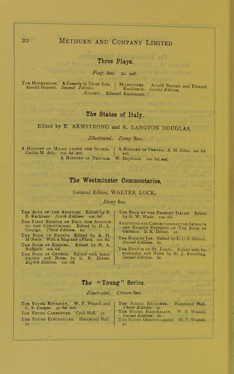 Three Plays. Fcap. Svo. 2s. net. i^&s;r'-'^ i SK; i=K;,r KisiiiET. Edward Knoblauch. The States of Italy. Edited by E ARMSTRONG and R. LANGTON DOUGLAS, Illustraied. Demy Svo. A i*'?T°ST °^ Milan under the Sforza. | A History op Verona. A. M Allen laj firf Cecilia M. Ady. los. 6d. net. \ net. ' A History of Pbrugia. W. Hey wood. 12s. td. net. The Westminster Commentaries. General Editor, WALTER LOCK, f Demy Svo. The Acts of the Apostles. Edited by R. B. Rackham. Sixth Edition, los. (>d. The First Epistle or Paul the Apostle to thf. Corinthians. Edited by H. L. Goudge. Third Edition, ts. The Book cf Exodus Edited by A. H. M'Ncile. With a Map and 3 Plans. 10s. 6d. The Book of Ezekiel. Edited by H. A. Redpath. loj. 6d. The Book of Genesis. Edited with Intro- duction and Notes by S. R. Driver. Eighth Edition. 10s. 6d. The Book of the Prophet Isaiah. Edited by G. W. Wade. ioj. 6d. Additions and Corrections in the Seventh and Eighth Editions of The Book of Genesis. S. R. Driver, js. The Book of Job. Second Edition. Edited byE. C. S. Gibson. 6s. The Epistle of St. James. Edited with In- troduction and Notes by R. J. Knowling. Second Edition. 6s. The Young Series. Illustrated. Crcnv-n 8w. The Young Botanist. W. P. Westell and C. S. Cooper, jx. td, net. The Young Carpenter. Cyril Hall. sx. Tub Young Electrician. Hammond Hall. The Young Engineer. Hammond Hall. Third Edition, ^s. The Young Naturalist. ^\'. P. Westell. Second Edition. 6s. The Young Ornithologist. W. P. WostelL