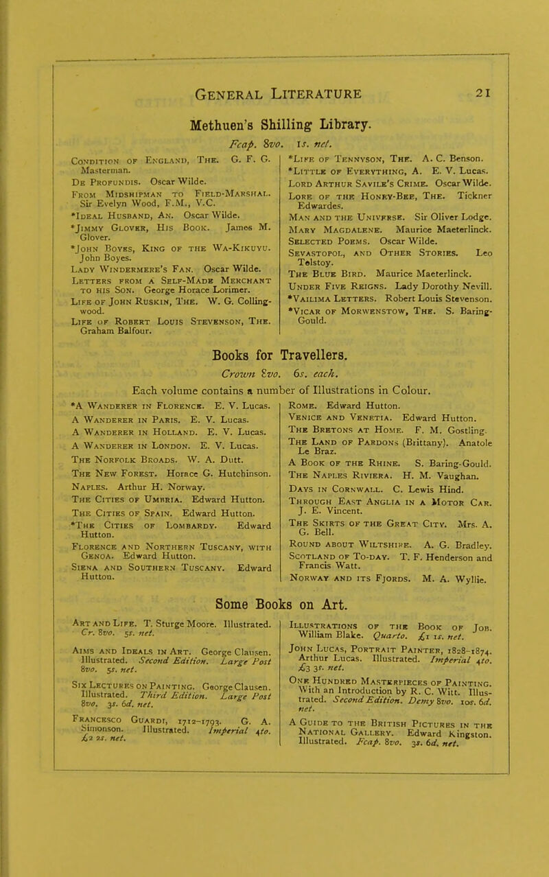 Methuen's Shilling Library. Fcap. %vo. \s. vet. Condition of England, Tub. G. F. G. Masteriiian. De Profundis. Oscar Wilde. From Midshipman to Field-Makshai.. Sir Evelyn Wood, F.M., V.C. *I0EAL Husband, An. Oscar WiWe. *JiMMY Glovkr, His Book. James M. Glover. •John Boves, King of the Wa-Kikuyu. John Boyes. Lady Windermere's Fan. Oscar Wilde. Letters from a Self-Made Merchant to his Son. George Horace Lorimer. Life of John Ruskin, The. W. G. Colling- wood. Life of Robert Louis Stevknson, The. Graham Balfour. *LiKE OF Tennyson, The. A. C. Benson. •Little of Everything, A. E. V. Luca.s. Lord Arthur Savile's Crime. Oscar Wilde. Lore of the Honky-Bee, The. Tickner Edwardes. Man and the Univfrse. Sir Oliver Lodge. Mary Magdalene. Maurice Maeterlinck. Selected Poems. Oscar Wilde. Sevastopol, and Other Stories. Leo Telstoy. The Blue Bird. Maurice Maeterlinck. Under Five Reigns. Lady Dorothy Nevill. *Vailima Letters. Robert Louis Stevenson. •Vicar of Morwenstow, The. S. Baring- Gould. Books for Travellers. Crown Svo. 6s. each. Each volume contains a number of Illustrations in Colour. •A Wanderer in Florence. E. V. Lucas. A Wanderer in Paris. E. V. Lucas. A Wanderer in Holland. E. V. Lucas. A Wanderer in London. E. V. Lucas. The Norfolk Broads. W. A. Dutt. The New Forest. Horace G. Hutchinson. Naples. Arthur H. Norway. The Cities of Umbria. Edward Hutton. The Cities of Spain. Edward Hutton. •The Cities of Lombardy. Edward Hutton. Florence and Northern Tuscany, with Genoa. Edward Hutton. Siena and Southern Tuscany. Edward Hutton. Rome. Edward Hutton. Venice and Venetia. Edward Hutton. The Bretons at Home. F. M. Gostling. The Land of Pardons (Brittany). Anatole Le Braz. A Book of the Rhine. S. Baring-Gould. The Naples Riviera. H. M. Vaughan. Days in Cornwall. C. Lewis Hind. Through East Anglia in a Motor Car. J. E. Vincent. The Skirts of the Great City. Mrs. A. G. Bell. Round about Wiltshire. A. G. Bradley. Scotland of To-day. T. F. Henderson and Francis Watt. Norway and its Fjords. M. A. Wyllie. Some Books on Art. Art AND Life. T. Sturge Moore. Illustrated. Cr. Svo. 5^. ftei. Aims and Ideals in Art. George Clausen. Illustrated. Sfcotid Edition. Large Post Svo. jr. net. Six Lectures on Painting. George Clausen. Illustrated. T/iird Edition. Large Post ivo. 3f. 6d. net. Francesco Guardi, 1712-1793. G. A. Simonson. Illustrated. Imperial ito. £1 3S. net. Book of £1 IS. net. Job. Illustrations of the William Blake. Quarto. John Lucas, Portrait Painter, 1828-1874. Arthur Lucas. Illustrated. Imperial ^to. £3 3?. net. One Hundred Ma.sterpieces of Painting. With an Introduction by R. C. Witt. Illus- trated. Second Edition. DemyZvo. 10s. 6d. net. A Guide to the British Pictures in the National Gallery. Edward Kingston. Illustrated. Ecap. Svo. 31. 6d. net.