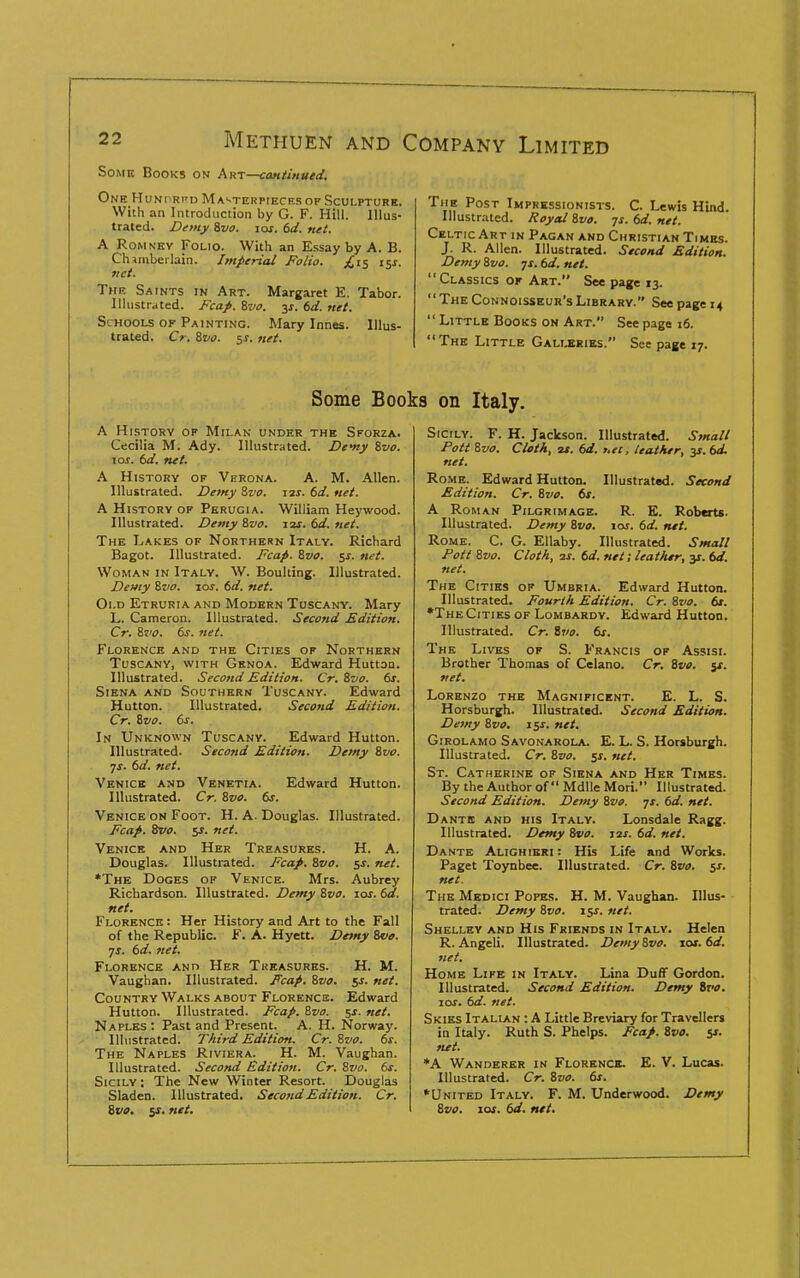 Some Books on Akt—continued. One Hunprpij Ma'-terpiecrs of Sculpture. With an Introduction by G. F. Hill. Illus- trated. Demy ivo. los. 6d. net. A RoMNEv Folio. With an Essay by A. B. Chiinberlain. Imperial Folio. i^s. net. The Saints in Art. Margaret E. Tabor, llliistrdted. Fcap. ivo. y. td. net. Schools of Painting. Mary Innes. Illus- trated. Cr. Zvo. 5^. net. The Post Impressionists. C. Lewis Hind. Illustrated. Royal &vo. ys. 6d. net. Celtic Art in Pagan and Christian Times. J. R. Allen. Illustrated. Second Edition. Demy Svo. jt. td. net. Classics ok Art. See page 13. The Connoisseur's Library. See page 14  Little Books on Art. See page 16.  The Little Galixries. See page 17. Some Boc A History of Milan under the Sforza. Cecilia M. Ady. Illustrated. De'ny &vo. lor. 6d. net. A History of Verona. A. M. Allen. Illustrated. Demy Svo. zis. 6d. net. A History op Perugia. William Heywood. Illustrated. Demy &vo. 12s. 6d. net. The Lakes of Northern Italy. Richard Bagot. Illustrated. Fcap. Svo. 5^. net. Woman in Italy. W. Boulting. Illustrated. Demy Svo. lor. td. net. Old Etruria and Modern Tuscany. Mary L. Cameron. Illustrated. Second Edition. Cr. Svo. ts. net. Florence and the Cities of Northern Tuscany, with Genoa. Edward Huttoa. Illustrated. Second Edition. Cr. Svo. ts. Siena and Southern Tuscany. Edward Hutton. Illustrated. Second Edition. Cr. Svo. ts. In Unknown Tuscany. Edward Hutton. Illustrated. Seco7id Edition. Demy Svo. ■js. td. net. Venice and Venetia. Edward Hutton. Illustrated. Cr. Svo. ts. Venice on Foot. H. A. Douglas. Illustrated. Fcap. Svo. 5J. net. Venice and Her Treasures. H. A. Douglas. Illustrated. Fcap. Svo. 5J. net. *The Doges op Venice. Mrs. Aubrey Richardson. Illustrated. Demy Svo. 10s. td. net. Florence : Her History and Art to the Fall of the Republic. F. A. Hyett. Demy Svo. yj. td. net. Florence ano Her Treasures. H. M. Vaughan. Illustrated. Fcap. Svo. $s. net. Country Walks ABOUT Florencs. Edward Hutton. Illustrated. Fcap. Svo. ^s. net. Naples : Past and Present. A. H. Norway. Illustrated. Third Edition. Cr. Svo. ts. The Naples Riviera. H. M. Vaughan. Illustrated. Second Edition. Cr, Svo. ts. Sicily ; The New Winter Resort. Douglas Sladen. Illustrated. Second Edition. Cr. Svo, is. net. 3 on Italy. Sicily. F. H. Jackson. Illustrated. Small Pott Svo. Cleth, 2f. td. uet, leather, 3s. td. net. Rome. Edward Hutton. Illustrat«i. Second Edition. Cr. Svo. 6s. A Roman Pilgrimage. R. E. Roberts. Illustrated. Demy Svo. 10s. td. net. Rome. C. G. Ellaby. Illustrated. Small Pott Svo. Cloth, IS. td. net; leather, y. td. net. The Cities of Umbria. Edward Hutton. Illustrated. Fourth Edition. Cr. Svo. tt. •The Cities of Lombardy. Edward Hutton. Illustrated. Cr. S^lo. ts. The Lives of S. Francis of Assisi. Brother Thomas of Celano. Cr. Svo. 5*. net. Lorenzo the Magnificent. E. L. S. Horsburgh. Illustrated. Second Edition. Demy Svo. 154-. net. Girolamo Savonarola. E. L. S. Horsburgh. Illustrated. Cr. Svo. net. St. Catherine of Siena and Her Times. By the Author of Mdlle Mori. Illustrated. Second Edition. Demy Svo. js. td. net. Dante and his Italy. Lonsdale Ragg. Illustrated. Demy Svo. jas. td. net. Dante Alighieri : His Life and Works. Paget Toynbee. Illustrated. Cr. Svo. 5s. net. The Medici Popes. H. M. Vaughan. Illus- trated. Demy Svo. 15J. net. Shelley and His Friends in Italy. Helen R. Angeli. Illustrated. Demy Svo. \os.td. net. Home Life in Italy. Lina Duff Gordon. Illustrated. Second Edition. Demy ivo. 10s. td. net. Skies Italian : A Little Breviary for Travellers in luly. Ruth S. Phelps. Fcap. Svo. ss. net. *A Wanderer in Florenck. E. V. Lucas. Illustrated. Cr. Svo. ts. •United Italy. F. M. Underwood. Demy Svo. las. 6d. net.