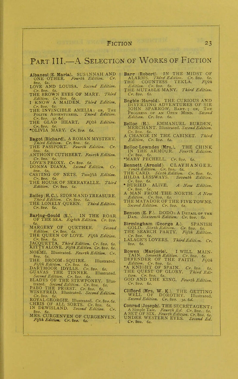 Part III.—A Selection of Works of Fiction Albanesi (E. Maria). SUSANNAH AND ONE OTHER. Fouri/i Edition. Cr. %vo. ds. LOVE AND LOUISA. Second Edition. Cr. ivo. 6s. THE BROWN EYES OF MARY. T/tird Edition. Cr. Svo. 6s. I KNOW A MAIDEN. Third Edition. Cr. &V0. 6s. THE INVINCIBLE AMELIA: or, The Polite Adventuress. Third Edition. Cr. ivo. 3X. 6d. THE GLAD HEART. Fi/tk Edition. Cr. Svo. 6s. ^OLIVIA MARY. Cr. Svo. 6s. Bagot (Richard). A ROMAN MYSTERY. Third Edition. Cr. Sr/o. 6s. THE PASSPORT. Fourth Edition. Cr. Svo. 6s. ANTHONY CUTHBERT. Fonrih Edition. Cr. Svo. 6s. LOVE'S PROXY. Cr. Svo. 6s. DONNA DIANA. Second Edition. Cr. Svo. 6s. CASl'ING OF NETS. Twe//t/t Edition. Cr. Svo. 6s. THE HOUSE OF SERRAVALLE. Third Edition. Cr. Svo. 6s. Bailey (H. C). STORM AND TREASURE. Third Edition. Cr. Svo. 6s. THE LONELY QUEEN. Third Edition. Cr. Svo. 6s. Baring-Gould (S.). IN THE ROAR OF THE SEA. Eighth Edition. Cr. Svo. MARGERY OF QUETHER. Second Edition. Cr. Svo. 6s. THE QUEEN OF LOVE. Ft/ih Edition. Cr. Svo. 6s. JACQUETTA. Third Edition. Cr. Svo. 6s. KITTY ALONE. Fifth Edition. Cr.Svo. 6s. NOEMI. Illustrated. Fourth Edition. Cr. Sjio. 6s. THE BROOM - SQUIRE. Illustrated. Fifth Edition. Cr. Svo. 6s. DARTMOOR IDYLLS. Cr.Svo. 6s. GU-WAS THE TINNER. Illustrated. Second Edition. Cr. Svo. 6s. BLADYS OF THE STEWPONEY. Illus- trated. Second Edition. Cr. Svo. 6s. PABO THE PRIEST. Cr. Svo. 6s. WINEFRED. Illustrated. Second Edition. Cr. Svo. 6s. ROYAL GEORGIE. Illustrated. Cr.Svo.6s. CHRIS OF ALL SORTS. Cr.Svo. 6s. IN DEWISLAND. Second Edition. Cr. Svo. 6s. MRS. CURGENVEN OF CURGENVEN. Fifth Edition. Cr. Svo. 6s. Barr (Robert). IN THE MIDST OF ALARMS. Third Edition. Cr.Svo. 6s. THE COUNTESS TEKLA. Fifth Edition. Cr. Svo. 6s. THE MUTABLE MANY. Third Edition. Cr. Svo. 6s. Begbie (Harold). THE CURIOUS AND DIVERG ING ADVENTURES OF SIR JOHN SPARROW, Bart. ; or, The Progress of an Open Mind. Second Edition. Cr. Svo. 6s. Belloc (H.). EMMANUEL BURDEN, MERCHANT. Illustrated. Second Edition. Cr. S7J0. 6s. A CHANGE IN THE CABINET. Third Edition. Cr. Svo. 6s. Belloc-Lowndes (Mrs.). THE CHINK IN THE ARMOUR. Fourth Edition. Cr. Svo. 6s. *MARY PECHELL. Cr. Svo. 6s. Bennett (Arnold). CLAY HANGER. y enth Edition. Cr. Svo. 6s. THE CARD. Sixth Edition. Cr. Svo. 6s. HILDA LESSWAYS. Seventh Edition. Cr. Svo. 6s. * BURIED ALIVE. A New Edition. Cr. Svo. 6s. A MAN FROM THE NORTH. A New Edition. Cr. S710. 6s. THE MATADOR OF THE FIVE TOWNS. Second Edition. Cr. Svo. 6s, Benson (E. F.). DODO: A Detail op the Day. Sixteenth Edition. Cr. Svo. 6s. Birmingham (George A.). SPANISH GOLD. Sixth Edition. Cr. Svo. 6s. THE SEARCH PARTY. Fifth Edition. Cr. Svo. 6s. LALAGE'S LOVERS. ThirdEditijn. Cr. Svo. 6s. Bowen (Marjorie). I WILL MAIN- TAIN. Seventh Edition. Cr. Svo. 6s DEFENDER OF THE FAITH. Fi/ih Edition. Cr. Svo. 6s. *A KNIGHT OF SPAIN. Cr. Svo. 6s THE QUEST OF GLORY. Third Edi- tion, Cr. Svo. 6s. GOD AND THE KING. Fourth Edition. Cr. Svo. 6s. Clifford (Mrs. W. K.). THE GETTING WELL OK DOROTHY. Illustrated. Second Edition. Cr. Svo. js. 6d. Conrad (Joseph). THE SECRET AGENT- A Simple Tale. Fourth Ed. Cr. Svo. 6s' A SET OF SIX. Fourth Edition. Cr.Svo 6^ UNDER WESTERN EYES. Second Ed Cr. Svo, 6s,