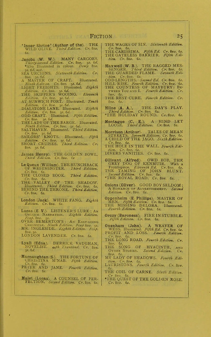 • Inner Shrine' (Author of the). THE WILD OI-IVE. riiird Edition. Cr.ivo. bs. Jacobs (W. WO- MANY CARGOES. Thirty-second Edition. Cr. ivo. -^s. 6d. *AUo Uliistr.-ited in colour. Demy &vo. js. 6d. fic t. SEA URCHINS. Sixteenth Edition. Cr. ivo. IS. 6d. .\ MASTER OF CRAFT. Illustrated. iV:////i Edii-air. Cr. Sv. 3X. 6d. LIGHT FREIGHTS. Illustrated. Ei^A/h Edition. Cr. &vo. 3s, 6d. THE SKIPPER'S WOOING. Eleventh Editi07i. Cr. ivo. 3f. dd. AT SUNWICH PORT. Illustrated. Tenth Edition. Cr. ivo. 3X. fsd. DIALSTONE LANE. Illustrated. Eighth Edition. Cr. ivo. 3^. td. ODD CRAFT. Illustrated. Fifth EdiHon. Cr. ivo- 3X. (sd. THE LADY OF THE BARGE. Illustrated. Ninth Edition. Cr. ivo. ^s. td. SALTHAVEN. Illustrated. Third Editibn. Cr. ivo. 3 s. 6d. SAILORS' KNOTS. Illustrated. Fi/th Edition. Cr. ivo. y. 6d. SHORT CRUISES. Third Edition. Cr. ivo. 3J. 6d. James (Henry). THE GOLDEN BOWL. Third Edition. Cr. ivo. is Le QuetlX (William). THE HUNCHBACK OF WESTMINSTER. Third Edition. Cr. ivo. 6s. THE CLOSED BOOK. Third Edition. Cr. ivo. 6s. THE VALLEY OF THE SHADOW. Illustrated. Third Edition. Cr. ivo. 6s. BEHIN D THE THRONE. Third Edition. Cr. ivo, 6s. London (Jack). WHITE FANG. Eighth Edition. Cr. ivo. 6s. Lucas (E. v.). LISTENER'S LURE ; An Ohi.ique Narration. Eighth Edition. Fcap. ivo. 5i. OVER BEMERTON'S: An Easy-going Chkoniclr. Ninth Edition. Fcap ivo. is. MR. INGLESIDE. Eighth Editioji. Fcap. ivo. %s. LONDON LAVENDER. Cr. ivo. 6s. Lyall (Edna). DERRICK VAUGHAN, NOVELIST. 44;/j Thousand. Cr. ivo. js. 6d. Maenaughtan (S.). THE FORTUNE OF CHRlbTlNA M'NAB. Fijth Edition. Cr. ivo. 6s. PEIER AND JANE. Fourth Edition. Cr. ivo. 6s. Malet (Lucas). A COUNSEL OF PER- FECTION. Second Edition. Cr. ivo. 6s. THE WAGES OF SIN. Sixteenth Edition. Cr. ivo. 6s. THE CARISSIMA. Fi/th Ed. Cr.ivo. 6s. THE GATELESS BARRIER. Fi/th Edi- tion. Cr. ivo. 6s. Maxwell (W. B.). THE RAGGED MES- SENGER. Third Edition. Cr. ivo. 6s. THE GUARDED FLAME. Seventh Edi- tion. Cr. ivo. 6s. ODD LENGTHS. Second Ed. Cr. ivo. 6s. HILL RISE. Fourth Edition. Cr. ivo. 6s. THE COUNTESS OF MAYBURY: Be- tween You AND I. Fourth Edition. Cr. fv. 6s. THE REST CURE. Fourth Edition. Cr. ivo. 6s. Milne (A. A.). THE DAY'S PLAY. Third Edition. Cr. ivo. 6s. »THE HOLIDAY ROUND. Cr. ivo. 6s. Montague (C. E.). A HIND LET LOOtiE. Third Edition. Cr.ivo. 6s. Morrison (Arthur). TALES OF MEAN STREETS. Seventh Edition. Cr. ivo. 6s. A CHILD OF THE JAGO. Sixth Edition. Cr. ivo. 6s. THE HOLE IN THE WALL. Fourth Edi- tion. Cr. ivo. 6s. DIVERS VANITIES. Cr. ivo. 6s. OUivant (Alfred). OWD BOB, THE GREY DOG OF KENMUIR. With a Frontispiece. Eleventh Ed. Cr. ivo. 6s. THE TAMING OF JOHN BLUNT. Second Edition. Cr. ivo. 6s. *THE ROYAL ROAD. Cr. ivo. 6s. Onions (Oliver). GOOD BOY SELDOM: A Romance of Advertisement. Second Edition. Cr. ivo. 6s. Oppenheim (E. Phillips). MASTER OF MEN. Fi/th Eaition. Cr.ivo. 6s. THE MISSING DELORA. Illustrated. Fourth Edition. Cr. ivo. 6s. Orczy (Baroness). FIRE IN STUBBLE. Fi/th Edition. Cr. ivo. 6s. Oxenham (John). A WEAVER OF WEBS. Illustrated. Fifth Ed. Cr.ivo. 6s. PROFIT AND LOSS. Fourth Edition. Cr. ivo. 6s. THE LONG ROAD. Fourth Edition. Cr. ivo. 6s. THE SONG OF HYACINTH, and Other Stories. Second Edition. Cr. ivo. 6s. MY LADY OF SHADOWS. Fourth Edi- tion. Cr. ivo. 6s. LAURISTONS. Fourth Edition. Cr. ivo. 6s. THE COIL OF CARNE. Sixth E.fitien. Cr 8vt>. 6s. •THE QUEST OF THE GOLDEN ROSE. Cr. ivo. 6s.