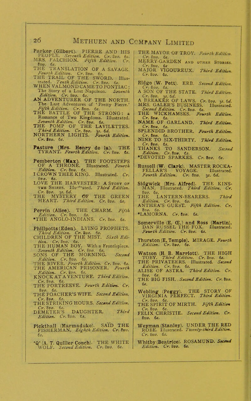 Parker (Gilbert). PIERRE AND HIS PEOPLK. Seventh Edition. Cr. Zva. ts. MRS. P^VLCHION. Fifth Edition. Cr. ivo. 6s. THE TR.A.NSLATION OF A SAVAGE. Fourth Edition. Cr. &vo. 6s. THE TRAIL OF THE SWORD. lUus- lr.»te<i. Tenth Edition. Cr. &vo. 6s WHEN VALMOND CAME TO PONTIAC : The Story of a Lost Napoleon. Seventh Edition. Cr. Svo. 6s. AN ADVENTURER OF THE NORTH. The Last Adventures of ' Pretty Pierre.' Fifth Edition. Cr. Bzia. 6s. THE BATTLE OF THE STRONG: a Romance of Two Kingdoms. Illustrated. Seventh Edition. Cr. Svo. 6s. THE POMP OF THE LAVILETTES. Third Edition. Cr. ivo. v. 6d. NORTHERN LIGHTS. Fourth Edition. Cr, Svo. 6s. Pasture (Mrs. Henry de la). THE TYRANT. Fourth Edition. Cr. Zvo. ts. Pemberton (Max). THE FOOTSTEPS OF A THRONE. Illustrated. Fourth Edition. Cr. Svo. 6s. I CROWN THEE KING. Illustrated. Cr. Bvo. 6s. LOVE THE HARVESTER: A Story ok THE Shires. Illu-'~ated. Third Edition. Cr. Svo. 3J. 6d. THE MYSTERY OF THE GREEN HEART. Third Edition. Cr.Svo. 6s, Perrin (Alice). THE CHARM. Fifth Edition. Cr. Svo. 6s. •THE ANGLO-INDIANS. Cr. Svo. 6s. Phillpotts (Eden). LYING PROPHETS. Third Edition. Cr. Svo. 6s. CHILDREN OF THE MIST. Sixth Edi- tion. Cr. Svo. 6s. THE HUMAN BOY. With a Frontispiece. Seventh Edition. Cr. Svo. 6s. SONS OF THE MORNING. Second Edition. Cr. Svo. 6s. THE RIVER. Fourth Edition. Cr. Svo. 6s. THE AMERICAN PRISONER. Fourth Edition. Cr. Svo. 6s. KNOCK AT A VENTURE. Third Edition. Cr. Svo. 6s. THE PORTREEVE. Fourth Edititn. Cr. Svo. 6s. THE POACHER'S WIFE. Second Edition. Cr. Svo. 6s. THE STRIKING HOURS. Sec*ndEdition. Cr. Svo. 6s. DEMETER'S DAUGHTER. Third Edition. Cr. Svo. 6s. PIckthall (Marmaduke). SAID THE FISHERMAN. Eighth Edition. Cr. Svo. 6s. •Q' (A. T. Qulller Couch). THE WHITE WOLF. Second Edition. Cr. Svo. 6s. THE MAYOR OF TROY. Fourth Edition. Cr. Svo. 6s. MERRY-GaRDEN and other Stories. Cr. Svo. 6s MAJOR VIGOUREUX. Third Edition. Cr. Svo. 6s. Ridge (W. Pett). ERB. Second Edition. Cr. Sua. 6s. A SON OF THE STATE. Third Edition. Cr. Svo. «. 6d. A BREAKER OF LAWS. Cr. Svo. 3*. 6d. MRS. GALER'S BUSINESS. Illustrated. Second Edition. Cr. Svo. 6s. THE WICKHAMSES. Fourth Edition. Cr. Svt. 6s. NAME OF GARLAND. Third Edition. Cr. Svo. 6s. SPLENDID BROTHER. Fourth Edition. Cr. tva. 6s. NINE TO SIX-THIRTY. Third Edition. Cr. Svo. 6s. THANKS TO SANDERSON. Second Edition. Cr. Svo. ts. •DEVOTED SPARKES. Cr. Ivo. 6s. Russell (W. Clark). MASTER ROCKA- FELLAR'S VOYAGE. Illustrated. Fourth Edition. Cr. Svo. y. 6d. Sidffwlck (Mrs. Alfred). THE KINS- MAN. Illustrated. Third Edition. Cr. Svo. 6s. THE LANTERN-BEARERS. Third Edition. Cr. Svo. 6s. ANTHEA'S GUEST. Fifth Edition. Cr. Svo. 6s. ♦LAMORNA. Cr. Svo. 6s. Somerville (E. (E.) and Ross (Martin). DAN RUSSEL THE FOX. Illustrated. Fourth Edition. Cr. Svo. 6s. Thurston (E. Temple). MIRAGE. Fourth Edition. Cr. Svo. 6s. Watson (H. B. Marriott). THE HIGH TOBY. Third Edition. Cr. Svo. 6s. THE PRIVATEERS. Illustrated. Second Edition. Cr. Svo. 6s, ALISE OF ASTRA. Third Edition. Cr. Svo. 6s. THE BIG FISH. Second Edition. Cr.Svo. 6s. Webling (Peggy). VIRGINIA PERf THE STORY OF LFECT. Third Edition. Cr. Svo. 6s. THE SPIRIT OF MIRTH. Eifth Edition Cr. Svo. 6s. FELIX CHRISTIE. Second Edition. Cr. Svo. 6s. Weyman (Stanley). UNDER THE RED ROBE. Illustrated. Twenty-third Edition. Cr. Svo. 6s. Whitby (Beatrice). ROSAMUND. StMtd Edition. Cr, Svo, 6t.