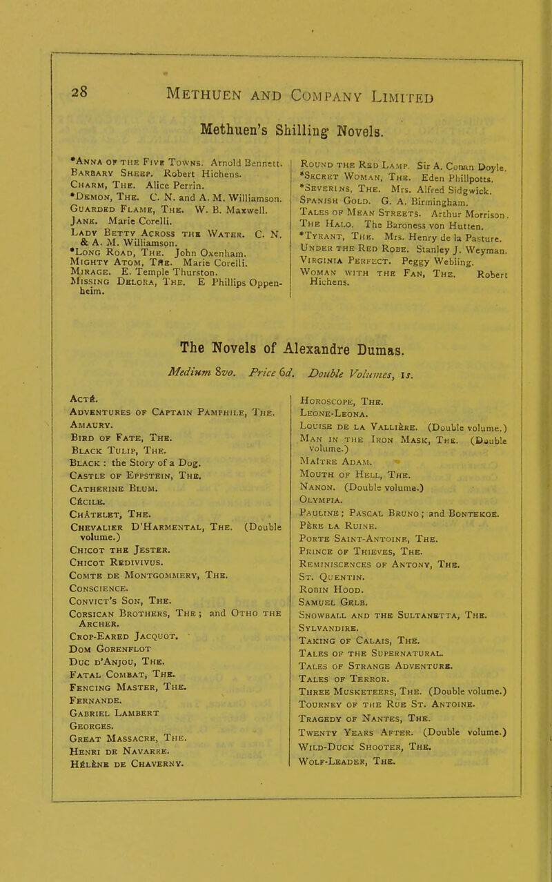 Methuen's Shilling Novels. •Anna ok the Five Towns. Arnold Bennett. Karbarv Sheep. Robert Hichens. Charm, The. Alice Perrin. •Demon, The. C. N. and A. M. Williamson. Guarded Flame, The. W. B. Maxwell. Jane. Marie Corelli. Ladv Bettv Across the Water. C. N. & A. M. Williamson. •Long Road, The. John Oxenham. Mighty Atom, TBe. Marie Coielli. Mirage. E. Temple Thurston. Missing Dklora, The. E Phillips Oppen- heim. Round the Red Lamp. Sir A. Connn Doyle. •Secret Woman, The. Eden Phillpotts. ♦Severins, The. Mrs. Alfred Sidgwick. Spanish Gold. G. A. Birmingham. Tales of Mean Streets. Arthur Morrison. The Halo. The Baroness von Hutten. •Tyrant, The. Mrs. Henry de la Pasture. Under the Red Rode. Stanley J. Weyman. Virginia Perfect. Peggy Webiing. Woman with the Fan, The. Robert Hichens. The Novels of Alexandre Dumas. Medium %vo. Price 6d. Double Volumes, is. ActA. Adventures of Captain Pamphile, The. Amaurv. Bird of Fate, The. Black Tulip, The. Black : the Story of a Dog. Castle of Eppstein, The. Catherine Blum. CfiCILK. ChAtelet, The. Chevalier D'Harmental, The. (Double volume.) Chicot the Jester. Chicot Rkdivivus. Comte de Montgommery, The. Conscience. Convict's Son, The. CoRSiCAN Brothers, The ; and Otho the Archer. Crop-Eared Jacquot. DoM Gorenflot Due d'Anjou, The. Fatal Combat, The. Fencing Master, The. Fernande. Gabriel Lambert Georges. Great Massacre, The. Henri de Navarre. HftLiNB DE ChAVERNV. Horoscope, The. Leone-Leona. Louise de la Valli^re. (Double volume.) Man in the Iron Mask, The. (Double volume.) MaItre Adam. Mouth of Hell, The. Nanon. (Double volume.) Olvmpia. Pauline ; Pascal Bruno ; and Bontekoh. PkRE LA RUINE. Porte Saint-Antoinf., The. Prince of Thieves, The. Reminiscences of Antony, The. St. Quentin. RoniN Hood. Samuel Gelb. Snowball and the Sultanetta, The. Sylvandire. Taking of Calais, The. Tales of the Supernatural. Tales of Strange Adventure. Tales of Terror. Three Musketeers, The. (Double volume.) Tourney of the Rue St. Antoine. Tragedy of Nantes, The. Twenty Years .After. (Double volume.) Wild-Duck Shooter, The. Wolf-Leader, The.