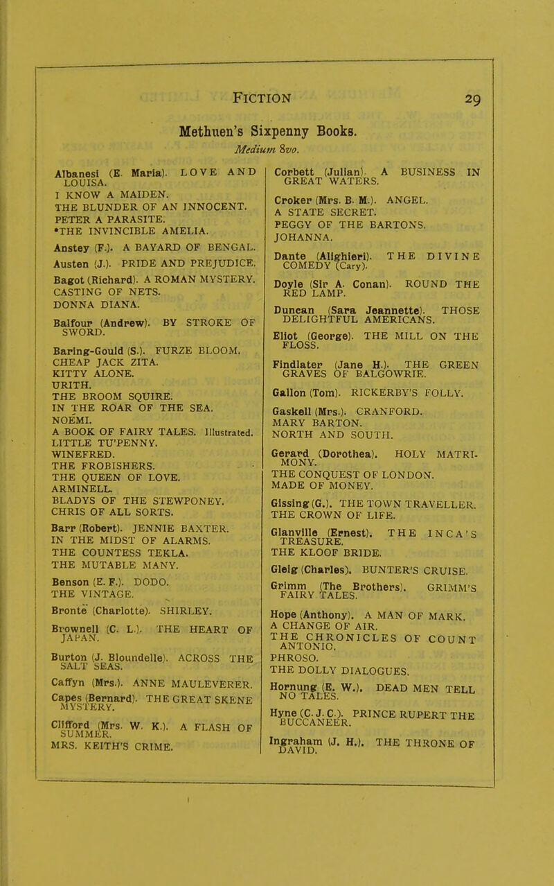 Methuen's Sixpenny Books. Medium Zvo. AlbanesI (E. Maria). LOVE AND LOUISA. I KNOW A MAIDEN. THE BLUNDER OF AN INNOCENT. PETER A PARASITE. •THE INVINCIBLE AMELIA. Anstey (F.). A BAYARD OF BENGAL. Austen (J.). PRIDE AND PREJUDICE. Bagot (Richard). A ROMAN MYSTERY. CASTING OF NETS. DONNA DIANA. Balfour (Andrew). BY STROKE OF SWORD. Baring-Gould (S.). FURZE BLOOM. CHEAP JACK ZITA. KITTY ALONE. URITH. THE BROOM SQUIRE. IN THE ROAR OF THE SEA. NOEMI. A BOOK OF FAIRY TALES. Illustrated. LITTLE TU'PENNY. WINEFRED. THE FROBISHERS. THE QUEEN OF LOVE. ARMINELL. BLADYS OF THE STEWPONEY. CHRIS OF ALL SORTS. Barr (Robert). JENNIE BAXTER. IN THE MIDST OF ALARMS. THE COUNTESS TEKLA. THE MUTABLE MANY. Benson (E. F.). DODO. THE VINTAGE. Bronte (Charlotte). SHIRLEY. Brownell (C. L.). THE HEART JAHAX. OF Burton (J. Bloundelle). ACROSS THE SALT SEAS. Caffyn (Mrs.). ANNE MAULEVERER. Capes (Bernard). THE GREAT SKENE MYSTERY. Clifford (Mrs. W. K.). SUMMER. MRS. KEITH'S CRIME. A FLASH OF Corbett (Julian) A GREAT WATERS. Croker (Mrs. B. M.) A STATE SECRET. PEGGY OF THE BARTONS. JOHANNA. BUSINESS IN ANGEL. Dante (Alighieri). COMEDY (Gary). Doyle (Sir A. Conan) RED LAMP. THE DIVINE ROUND THE THOSE Duncan (Sara Jeannette). DELIGHTFUL AMERICANS Eliot (George). THE MILL ON THE FLOSS. Findlater (Jane H.). THE GRAVES OF BALGOWRIE. GREEN Gallon (Tom). RICKERBY'S FOLLY. Gaskell (Mrs.). CRANFORD. MARY BARTON. NORTH AND SOUTH. Gerard (Dorothea). MO NY. HOLY MATRI- THE CONQUEST OF LONDON. MADE OF MONEY. Gissing(G.). THE TOWN TRAVELLER. THE CROWN OF LIFE. THE INCA'S Glanvllle (Ernest). TREASURE. THE KLOOF BRIDE. Glelg (Charles). BUNTER'S CRUISE. Grimm (The Brothers). GRIMM'S FAIRY TALES. Hope (Anthony). A MAN OF MARK A CHANGE OF AIR. THE CHRONICLES OF COUNT ANTONIO. PHROSO. THE DOLLY DIALOGUES. Hornung (E. W,). NO TALES. DEAD MEN TELL Hyne (C. J. C). PRINCE RUPERT THE BUCCANEER. Ingraham (J. H.). THE THRONE OF DAVID.