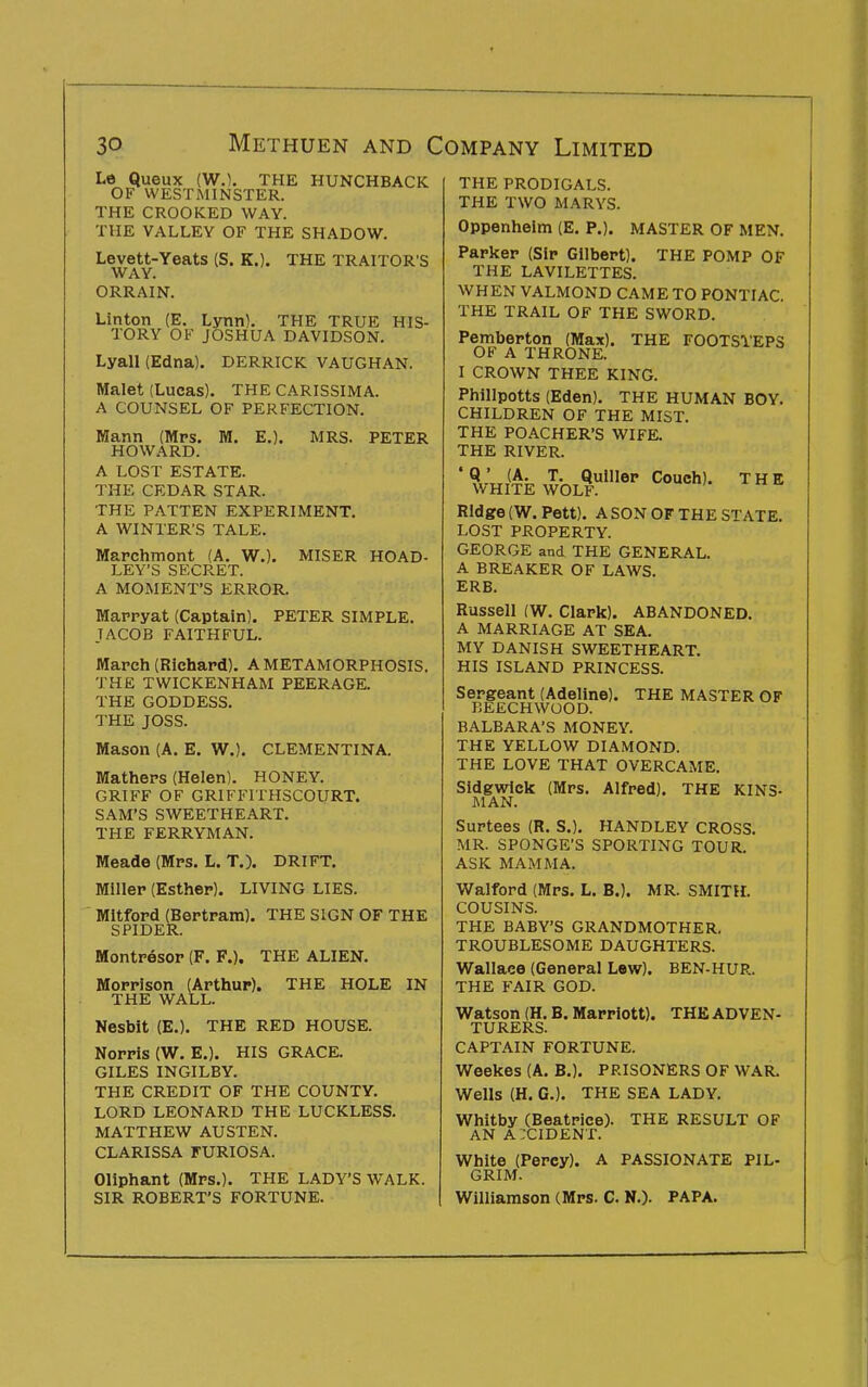 Le Queux (W.), THE HUNCHBACK OF WESTMINSTER. THE CROOKED WAY. THE VALLEY OF THE SHADOW. Levett-Yeats (S. K.). THE TRAITOR'S WAY. ORRAIN. Linton (E. Lynn). THE TRUE HIS- TORY OF JOSHUA DAVIDSON. Lyall (Edna). DERRICK VAUGHAN. Malet (Lucas). THE CARISSIMA. A COUNSEL OF PERFECTION. Mann (Mrs. M. E.). MRS. PETER HOWARD. A LOST ESTATE. THE CEDAR STAR. THE PATTEN EXPERIMENT. A WINTER'S TALE. Mapchinont (A. W.). MISER HOAD- LEY'S SECRET. A MOMENT'S ERROR. Mappyat (Captain). PETER SIMPLE. JACOB FAITHFUL. IWapch (Richard). A METAMORPHOSIS. THE TWICKENHAM PEERAGE. THE GODDESS. THE JOSS. IWason (A. E. W.). CLEMENTINA. Matheps (Helen). HONEY. GRIFF OF GRIFFITHSCOURT. SAM'S SWEETHEART. THE FERRYMAN. Meade (Mrs. L. T.). DRIFT. Millep (Esther). LIVING LIES. Mitford (Bertram). THE SIGN OF THE SPIDER. Montresor (F. P.). THE ALIEN. Morrison (Arthur). THE HOLE IN THE WALL. Nesbit (E.). THE RED HOUSE. Norris (W. E.). HIS GRACE. GILES INGILBY. THE CREDIT OF THE COUNTY. LORD LEONARD THE LUCKLESS. MATTHEW AUSTEN. CLARISSA FURIOSA. Oliphant (Mrs.). THE LADY'S WALK. SIR ROBERT'S FORTUNE. THE PRODIGALS. THE TWO MARYS. Oppenheim (E. P.). MASTER OF MEN. Parker (Sir Gilbert). THE POMP OF THE LAVILETTES. WHEN VALMOND CAME TO PONTIAC. THE TRAIL OF THE SWORD. Pemberton (Max). THE FOOTSl'EPS OF A THRONE. I CROWN THEE KING. Phillpotts (Eden). THE HUMAN BOY. CHILDREN OF THE MIST. THE POACHER'S WIFE. THE RIVER. * «E ^^OL^ Ridge (W. Pett). A SON OF THE STATE. LOST PROPERTY. GEORGE and THE GENERAL. A BREAKER OF LAWS. ERB. Russell (W. Clark). ABANDONED. A MARRIAGE AT SEA. MY DANISH SWEETHEART. HIS ISLAND PRINCESS. Sergeant (Adeline). THE MASTER OF BEECHWOOD. BALBARA'S MONEY. THE YELLOW DIAMOND. THE LOVE THAT OVERCAME. Sldgwick (Mrs. Alfred). THE KINS- MAN. Surtees (R. S.), HANDLEY CROSS. MR. SPONGE'S SPORTING TOUR. ASK MAMMA. Walford (Mrs. L. B.). MR. SMITH. COUSINS. THE BABY'S GRANDMOTHER. TROUBLESOME DAUGHTERS. Wallace (General Lew). BEN-HUR. THE FAIR GOD. Watson (H. B. Marriott). THE ADVEN- TURERS. CAPTAIN FORTUNE. Weekes (A. B.). PRISONERS OF WAR. Wells (H. G.). THE SEA LADY. Whitby (Beatrice). THE RESULT OF AN AXIDENT. White (Percy). A PASSIONATE PIL- GRIM. Williamson (Mrs. C. N.). PAPA.