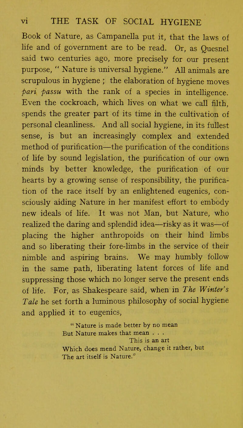 Book of Nature, as Campanella put it, that the laws of life and of government are to be read. Or, as Quesnel said two centuries ago, more precisely for our present purpose, Nature is universal hygiene. All animals are scrupulous in hygiene ; the elaboration of hygiene moves pari passu with the rank of a species in intelligence. Even the cockroach, which lives on what we call filth, spends the greater part of its time in the cultivation of personal cleanliness. And all social hygiene, in its fullest sense, is but an increasingly complex and extended method of purification—the purification of the conditions of life by sound legislation, the purification of our own minds by better knowledge, the purification of our hearts by a growing sense of responsibility, the purifica- tion of the race itself by an enlightened eugenics, con- sciously aiding Nature in her manifest effort to embody new ideals of life. It was not Man, but Nature, who realized the daring and splendid idea—risky as it was—of placing the higher anthropoids on their hind limbs and so liberating their fore-limbs in the service of their nimble and aspiring brains. We may humbly follow in the same path, liberating latent forces of hfe and suppressing those which no longer serve the present ends of hfe. For, as Shakespeare said, when in The Winter's Tale he set forth a luminous philosophy of social hygiene and applied it to eugenics, Nature is made better by no mean But Nature makes that mean . . . This is an art Which does mend Nature, change it rather, but The art itself is Nature.