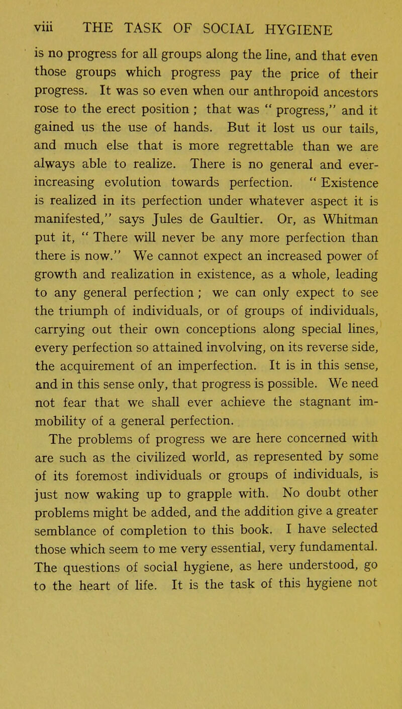 is no progress for all groups along the line, and that even those groups which progress pay the price of their progress. It was so even when our anthropoid ancestors rose to the erect position ; that was  progress, and it gained us the use of hands. But it lost us our tails, and much else that is more regrettable than we are always able to realize. There is no general and ever- increasing evolution towards perfection.  Existence is realized in its perfection under whatever aspect it is manifested, says Jules de Gaultier. Or, as Whitman put it,  There will never be any more perfection than there is now. We cannot expect an increased power of growth and realization in existence, as a whole, leading to any general perfection; we can only expect to see the triumph of individuals, or of groups of individuals, carrying out their own conceptions along special lines, every perfection so attained involving, on its reverse side, the acquirement of an imperfection. It is in this sense, and in this sense only, that progress is possible. We need not fear that we shall ever achieve the stagnant im- mobility of a general perfection. The problems of progress we are here concerned with are such as the civilized world, as represented by some of its foremost individuals or groups of individuals, is just now waking up to grapple with. No doubt other problems might be added, and the addition give a greater semblance of completion to this book. I have selected those which seem to me very essential, very fundamental. The questions of social hygiene, as here understood, go to the heart of life. It is the task of this hygiene not