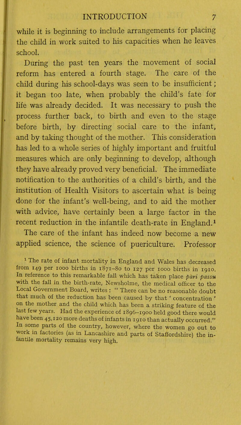 while it is beginning to include arrangements for placing the child in work suited to his capacities when he leaves school. During the past ten years the movement of social reform has entered a fourth stage. The care of the child during his school-days was seen to be insufficient; it began too late, when probably the child's fate for life was already decided. It was necessary to push the process further back, to birth and even to the stage before birth, by directing social care to the infant, and by taking thought of the mother. This consideration has led to a whole series of highly important and fruitful measures which are only beginning to develop, although they have already proved very beneficial. The immediate notification to the authorities of a child's birth, and the institution of Health Visitors to ascertain what is being done for the infant's well-being, and to aid the mother with advice, have certainly been a large factor in the recent reduction in the infantile death-rate in England. ^ The care of the infant has indeed now become a new applied science, the science of puericulture. Professor ^ The rate of infant mortality in England and Wales has decreased from 149 per 1000 births in 1871-80 to 127 per 1000 births in 1910. In reference to this remarkable fall which has taken place pari passu with the fall in the birth-rate, Newsholme, the medical officer to the Local Government Board, writes :  There can be no reasonable doubt that much of the reduction has been caused by that ' concentration ' on the mother and the child which has been a striking feature of the last few years. Had the experience of 1896-1900 held good there would have been 45,120 more deaths of infants in 1910 than actually occurred. In some parts of the country, however, where the women go out to work in factories (as in Lancashire and parts of Staffordshire) the in- fantile mortaUty remains very high.