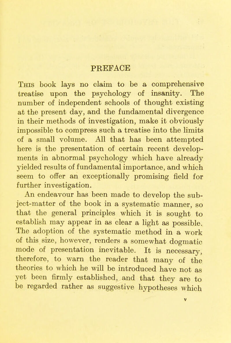 This book lays no claim to be a comprehensive treatise upon the psychology of insanity. The number of independent schools of thought existing at the present day, and the fundamental divergence in their methods of investigation, make it obviously impossible to compress such a treatise into the limits of a small volume. All that has been attempted here is the presentation of certain recent develop- ments in abnormal psychology which have already yielded results of fundamental importance, and which seem to offer an exceptionally promising field for further investigation. An endeavour has been made to develop the sub- ject-matter of the book in a systematic manner, so that the general principles which it is sought to establish may appear in as clear a light as possible. The adoption of the systematic method in a work of this size, however, renders a somewhat dogmatic mode of presentation inevitable. It is necessary, therefore, to warn the reader that many of the theories to which he will be introduced have not as yet been firmly established, and that they are to be regarded rather as suggestive hypotheses which