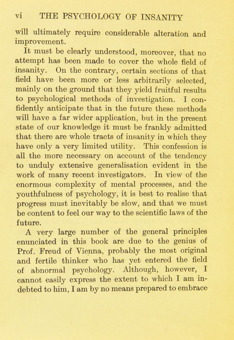 will ultimately require considerable alteration and improvement. It must be clearly understood, moreover, that no attempt has been made to cover the whole field of insanity. On the contrary, certain sections of that field have been more or less arbitrarily selected, mainly on the ground that they yield fruitful results to psychological methods of investigation. I con- fidently anticipate that in the future these methods will have a far wider application, but in the present state of our knowledge it must be frankly admitted that there are whole tracts of insanity in which they have only a very limited utility. This confession is all the more necessary on account of the tendency to unduly extensive generalisation evident in the work of many recent investigators. In view of the enormous complexity of mental processes, and the youthfulness of psychology, it is best to realise that progress must inevitably be slow, and that we must be content to feel our way to the scientific laws of the future. A very large number of the general principles enunciated in this book are due to the genius of Prof. Freud of Vienna, probably the most original and fertile thinker who has yet entered the field of abnormal psychology. Although, however, I cannot easily express the extent to which I am in- debted to him, I am by no means prepared to embrace