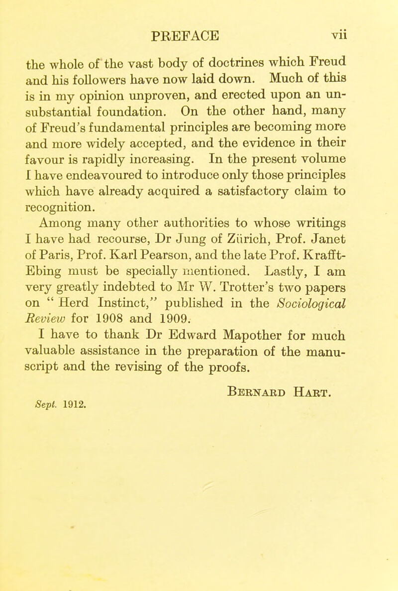 the whole of the vast body of doctrines which Freud and his followers have now laid down. Much of this is in my opinion unproven, and erected upon an un- substantial foundation. On the other hand, many of Freud's fundamental principles are becoming more and more widely accepted, and the evidence in their favour is rapidly increasing. In the present volume I have endeavoured to introduce only those principles which have already acquired a satisfactory claim to recognition. Among many other authorities to whose writings I have had recourse, Dr Jung of Zurich, Prof. Janet of Paris, Prof. Karl Pearson, and the late Prof. Krafft- Ebing must be specially mentioned. Lastly, I am very greatly indebted to Mr W. Trotter's two papers on  Herd Instinct, published in the Sociological Review for 1908 and 1909. I have to thank Dr Edward Mapother for much valuable assistance in the preparation of the manu- script and the revising of the proofs. Bernard Hart. Sept. 1912.