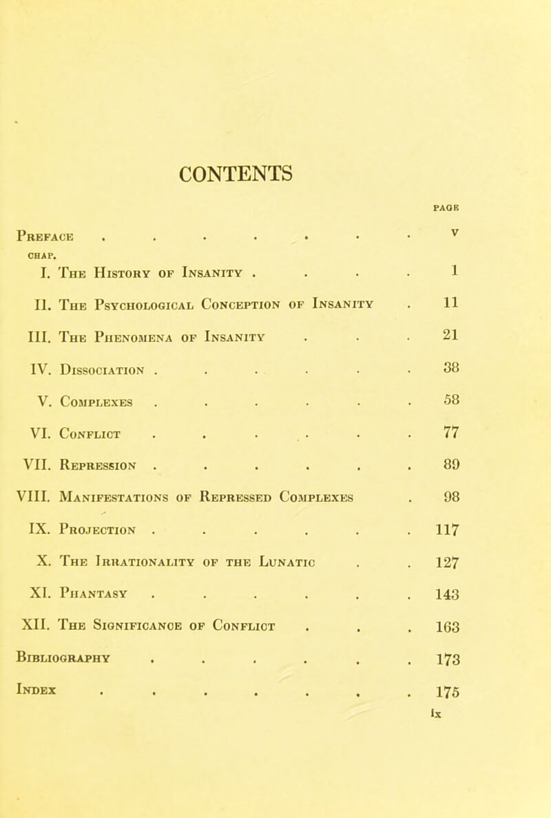 CONTENTS PAQB Preface . . . . • • v CHAP. I. The History of Insanity .... 1 II. The Psychological Conception of Insanity . 11 III. The Phenomena of Insanity . • .21 IV. Dissociation ...... 38 V. Complexes ...... 58 VI. Conflict . . . . .77 VII. Repression ...... 89 VIII. Manifestations of Repressed Complexes . 98 IX. Projection ...... 117 X. The Irrationality of the Lunatic . . 127 XI. Phantasy ...... 143 XII. The Significance of Conflict . . . 163 Bibliography . . . . . .173 Index ....... 175 lx