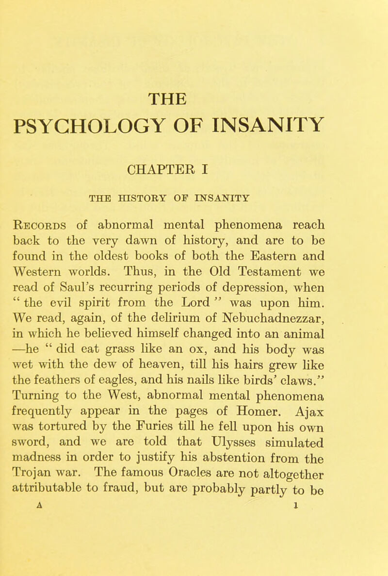 THE PSYCHOLOGY OF INSANITY CHAPTER I THE HISTORY OF INSANITY Records of abnormal mental phenomena reach back to the very dawn of history, and are to be found in the oldest books of both the Eastern and Western worlds. Thus, in the Old Testament we read of Saul's recurring periods of depression, when  the evil spirit from the Lord  was upon him. We read, again, of the delirium of Nebuchadnezzar, in which he believed himself changed into an animal —he  did eat grass like an ox, and his body was wet with the dew of heaven, till his hairs grew like the feathers of eagles, and his nails like birds' claws. Turning to the West, abnormal mental phenomena frequently appear in the pages of Homer. Ajax was tortured by the Furies till he fell upon his own sword, and we are told that Ulysses simulated madness in order to justify his abstention from the Trojan war. The famous Oracles are not altogether attributable to fraud, but are probably partly to be