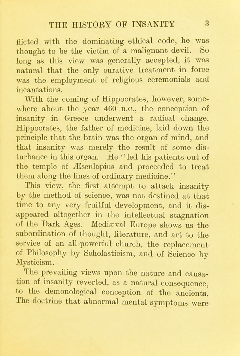 flicted with the dominating ethical code, he was thought to be the victim of a malignant devil. So long as this view Avas generally accepted, it was natural that the only curative treatment in force was the employment of religious ceremonials and incantations. With the coming of Hippocrates, however, some- where about the year 460 B.C., the conception of insanity in Greece underwent a radical change. Hippocrates, the father of medicine, laid down the principle that the brain was the organ of mind, and that insanity was merely the result of some dis- turbance in this organ. He  led his patients out of the temple of iEsculapius and proceeded to treat them along the lines of ordinary medicine. This view, the first attempt to attack insanity by the method of science, was not destined at that time to any very fruitful development, and it dis- appeared altogether in the intellectual stagnation of the Dark Ages. Mediaeval Europe shows us the subordination of thought, literature, and art to the service of an all-powerful church, the replacement of Philosophy by Scholasticism, and of Science by Mysticism. The prevailing views upon the nature and causa- tion of insanity reverted, as a natural consequence, to the demonological conception of the ancients. The doctrine that abnormal mental symptoms were