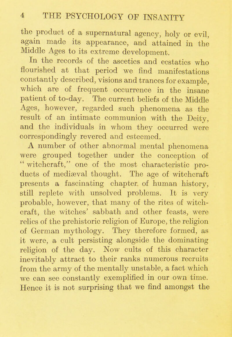 the product of a supernatural agency, holy or evil, again made its appearance, and attained in the Middle Ages to its extreme development. In the records of the ascetics and ecstatics who flourished at that period we find manifestations constantly described, visions and trances for example, which are of frequent occurrence in the insane patient of to-day. The current beliefs of the Middle Ages, however, regarded such phenomena as the result of an intimate communion with the Deity, and the individuals in whom they occurred were correspondingly revered and esteemed. A number of other abnormal mental phenomena were grouped together under the conception of  witchcraft, one of the most characteristic pro- ducts of mediaeval thought. The age of witchcraft presents a fascinating chapter, of human history, still replete with unsolved problems. It is very probable, however, that many of the rites of witch- craft, the witches' sabbath and other feasts, were relics of the prehistoric religion of Europe, the religion of German mythology. They therefore formed, as it were, a cult persisting alongside the dominating religion of the day. Now cults of this character inevitably attract to their ranks numerous recruits from the army of the mentally unstable, a fact which we can see constantly exemplified in our own time. Hence it is not surprising that we find amongst the