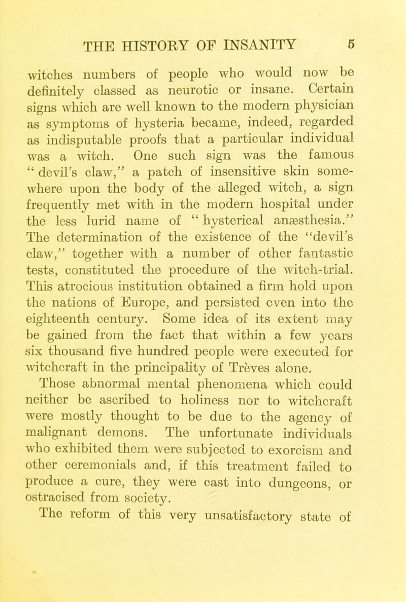 witches numbers of people who v/ould now be definitely classed as neurotic or insane. Certain signs which are well known to the modern physician as symptoms of hysteria became, indeed, regarded as indisputable proofs that a particular individual was a witch. One such sign was the famous  devil's claw, a patch of insensitive skin some- where upon the body of the alleged witch, a sign frequently met with in the modern hospital under the less lurid name of  hysterical anaesthesia. The determination of the existence of the devil's claw, together with a number of other fantastic tests, constituted the procedure of the witch-trial. This atrocious institution obtained a firm hold upon the nations of Europe, and persisted even into the eighteenth century. Some idea of its extent may be gained from the fact that within a few years six thousand five hundred people were executed for witchcraft in the principality of Treves alone. Those abnormal mental phenomena which could neither be ascribed to holiness nor to witchcraft were mostly thought to be due to the agency of malignant demons. The unfortunate individuals who exhibited them were subjected to exorcism and other ceremonials and, if this treatment failed to produce a cure, they were cast into dungeons, or ostracised from society. The reform of this very unsatisfactory state of