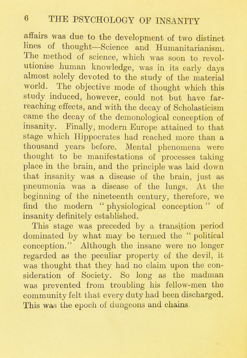 affairs was due to the development of two distinct lines of thought—Science and Humanitarianism. The method of science, which was soon to revol- utionise human knowledge, was in its early days almost solely devoted to the study of the material world. The objective mode of thought which this study induced, however, could not but have far- reaching effects, and with the decay of Scholasticism came the decay of the demonological conception of insanity. Finally, modern Europe attained to that stage which Hippocrates had reached more than a thousand years before. Mental phenomena were thought to be manifestations of processes taking place in the brain, and the principle was laid down that insanity was a disease of the brain, just as pneumonia was a disease of the lungs. At the beginning of the nineteenth century, therefore, we find the modern  physiological conception of insanity definitely established. This stage was preceded by a transition period dominated by what may be termed the  political conception. Although the insane were no longer regarded as the peculiar property of the devil, it was thought that they had no claim upon the con- sideration of Society. So long as the madman was prevented from troubling his fellow-men the community felt that every duty had been discharged. This was the epoch of dungeons and chains.