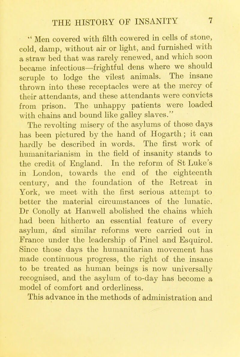  Men covered with filth cowered in cells of stone, cold, damp, without air or light, and furnished with a straw bed that was rarely renewed, and which soon became infectious—frightful dens where we should scruple to lodge the vilest animals. The insane thrown into these receptacles were at the mercy of their attendants, and these attendants were convicts from prison. The unhappy patients were loaded with chains and bound like galley slaves. The revolting misery of the asylums of those days has been pictured by the hand of Hogarth; it can hardly be described in words. The first work of humanitarianism in the field of insanity stands to the credit of England. In the reform of St Luke's in London, towards the end of the eighteenth century, and the foundation of the Retreat in York, we meet with the first serious attempt to better the material circumstances of the lunatic. Dr Conolly at Han well abolished the chains which had been hitherto an essential feature of every asylum, and similar reforms were carried out in France under the leadership of Pinel and Esquirol. Since those days the humanitarian movement has made continuous progress, the right of the insane to be treated as human beings is now universally recognised, and the asylum of to-day has become a model of comfort and orderliness. This advance in the methods of administration and