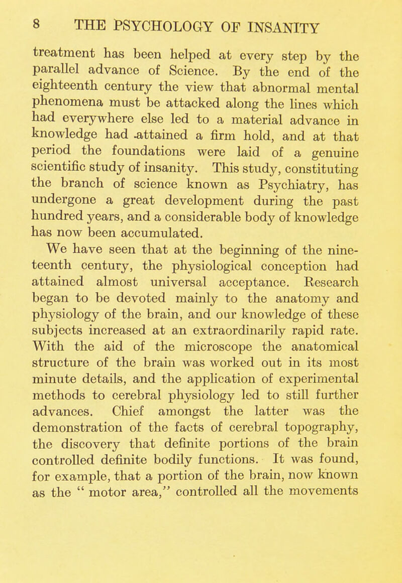 treatment has been helped at every step by the parallel advance of Science. By the end of the eighteenth century the view that abnormal mental phenomena must be attacked along the lines which had everywhere else led to a material advance in knowledge had .attained a firm hold, and at that period the foundations were laid of a genuine scientific study of insanity. This study, constituting the branch of science known as Psychiatry, has undergone a great development during the past hundred years, and a considerable body of knowledge has now been accumulated. We have seen that at the beginning of the nine- teenth century, the physiological conception had attained almost universal acceptance. Research began to be devoted mainly to the anatomy and physiology of the brain, and our knowledge of these subjects increased at an extraordinarily rapid rate. With the aid of the microscope the anatomical structure of the brain was worked out in its most minute details, and the application of experimental methods to cerebral physiology led to still further advances. Chief amongst the latter was the demonstration of the facts of cerebral topography, the discovery that definite portions of the brain controlled definite bodily functions. It was found, for example, that a portion of the brain, now known as the  motor area, controlled all the movements