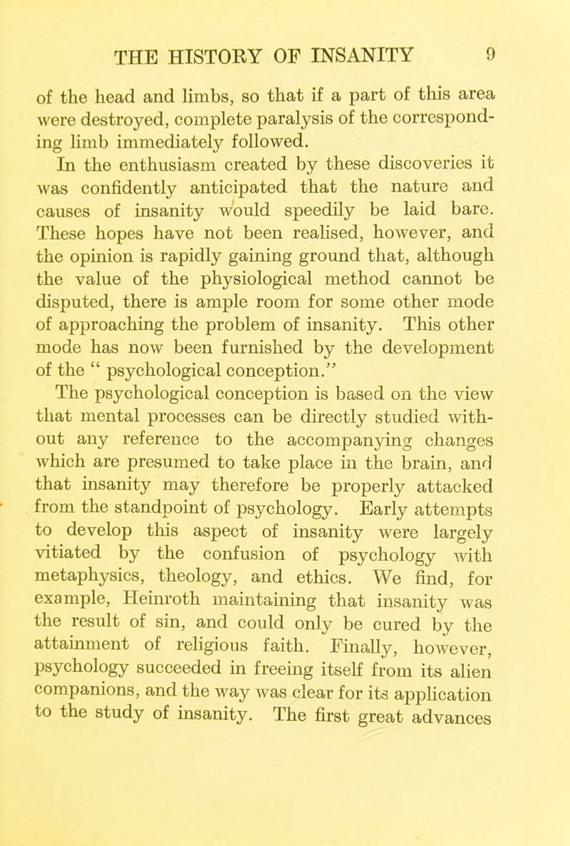 of the head and limbs, so that if a part of this area were destroyed, complete paralysis of the correspond- ing limb immediately followed. In the enthusiasm created by these discoveries it was confidently anticipated that the nature and causes of insanity would speedily be laid bare. These hopes have not been realised, however, and the opinion is rapidly gaining ground that, although the value of the physiological method cannot be disputed, there is ample room for some other mode of approaching the problem of insanity. This other mode has now been furnished by the development of the  psychological conception. The psychological conception is based on the view that mental processes can be directly studied with- out any reference to the accompanying changes which are presumed to take place in the brain, and that insanity may therefore be properly attacked from the standpoint of psychology. Early attempts to develop this aspect of insanity were largely vitiated by the confusion of psychology with metaphysics, theology, and ethics. We find, for example, Heinroth maintaining that insanity was the result of sin, and could only be cured by the attainment of religious faith. Finally, however, psychology succeeded in freeing itself from its alien companions, and the way Avas clear for its application to the study of insanity. The first great advances