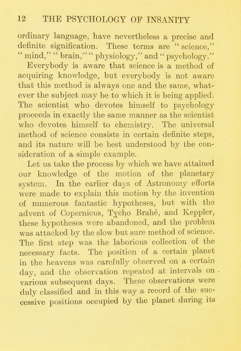 ordinary language, have nevertheless a precise and definite signification. These terms are  science,  mind,  brain,  physiology, and  psychology. Everybody is aware that science is a method of acquiring knowledge, but everybody is not aware that this method is always one and the same, what- ever the subject may be to which it is being applied. The scientist who devotes himself to psychology proceeds in exactly the same manner as the scientist who devotes himself to chemistry. The universal method of science consists in certain definite steps, and its nature will be best understood by the con- sideration of a simple example. Let us take the process by which we have attained our knowledge of the motion of the planetary system. In the earlier days of Astronomy efforts were made to explain this motion by the invention of numerous fantastic hypotheses, but with the advent of Copernicus, Tycho Brahe, and Keppler, these hypotheses were abandoned, and the problem was attacked by the slow but sure method of science. The first step was the laborious collection of the necessary facts. The position of a certain planet in the heavens was carefully observed on a certain day, and the observation repeated at intervals on - various subsequent days. These observations were duly classified and in this way a record of the suc- cessive positions occupied by the planet during its