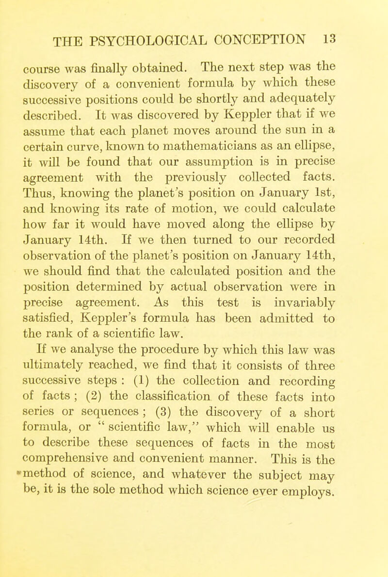 course was filially obtained. The next step was the discovery of a convenient formula by which these successive positions could be shortly and adequately described. It was discovered by Keppler that if we assume that each planet moves around the sun in a certain curve, known to mathematicians as an ellipse, it will be found that our assumption is in precise agreement with the previously collected facts. Thus, knowing the planet's position on January 1st, and knowing its rate of motion, we could calculate how far it would have moved along the ellipse by January 14th. If we then turned to our recorded observation of the planet's position on January 14th, we should find that the calculated position and the position determined by actual observation were in precise agreement. As this test is invariably satisfied, Keppler's formula has been admitted to the rank of a scientific law. If we analyse the procedure by which this law was ultimately reached, we find that it consists of three successive steps : (1) the collection and recording of facts ; (2) the classification of these facts into series or sequences ; (3) the discovery of a short formula, or  scientific law, which will enable us to describe these sequences of facts in the most comprehensive and convenient manner. This is the method of science, and whatever the subject may be, it is the sole method which science ever employs.