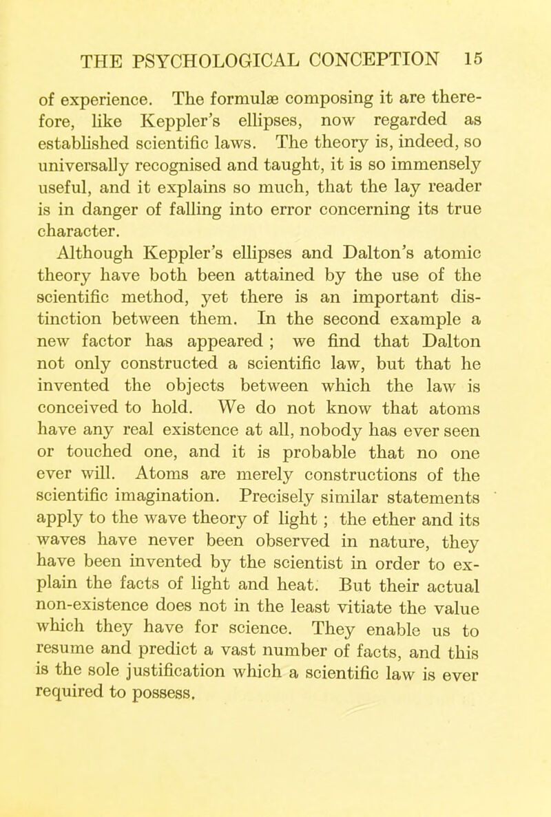of experience. The formulae composing it are there- fore, like Keppler's ellipses, now regarded as established scientific laws. The theory is, indeed, so universally recognised and taught, it is so immensely useful, and it explains so much, that the lay reader is in danger of falling into error concerning its true character. Although Keppler's ellipses and Dalton's atomic theory have both been attained by the use of the scientific method, yet there is an important dis- tinction between them. In the second example a new factor has appeared ; we find that Dalton not only constructed a scientific law, but that he invented the objects between which the law is conceived to hold. We do not know that atoms have any real existence at all, nobody has ever seen or touched one, and it is probable that no one ever will. Atoms are merely constructions of the scientific imagination. Precisely similar statements apply to the wave theory of light; the ether and its waves have never been observed in nature, they have been invented by the scientist in order to ex- plain the facts of light and heat. But their actual non-existence does not in the least vitiate the value which they have for science. They enable us to resume and predict a vast number of facts, and this is the sole justification which a scientific law is ever required to possess.