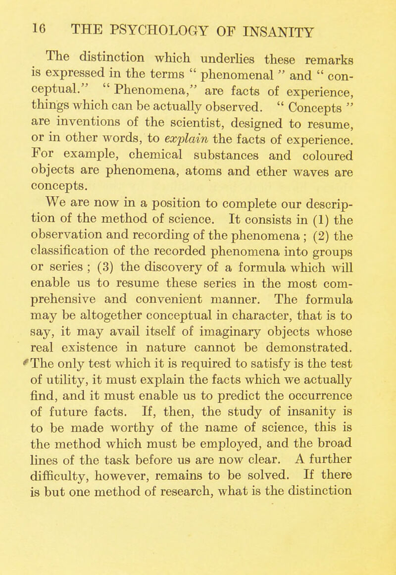 The distinction which underlies these remarks is expressed in the terms  phenomenal  and  con- ceptual.  Phenomena, are facts of experience, things which can be actually observed.  Concepts  are inventions of the scientist, designed to resume, or in other words, to explain the facts of experience. For example, chemical substances and coloured objects are phenomena, atoms and ether waves are concepts. We are now in a position to complete our descrip- tion of the method of science. It consists in (1) the observation and recording of the phenomena ; (2) the classification of the recorded phenomena into groups or series ; (3) the discovery of a formula which will enable us to resume these series in the most com- prehensive and convenient manner. The formula may be altogether conceptual in character, that is to say, it may avail itself of imaginary objects whose real existence in nature cannot be demonstrated. ^The only test which it is required to satisfy is the test of utility, it must explain the facts which we actually find, and it must enable us to predict the occurrence of future facts. If, then, the study of insanity is to be made worthy of the name of science, this is the method which must be employed, and the broad lines of the task before us are now clear. A further difficulty, however, remains to be solved. If there is but one method of research, what is the distinction