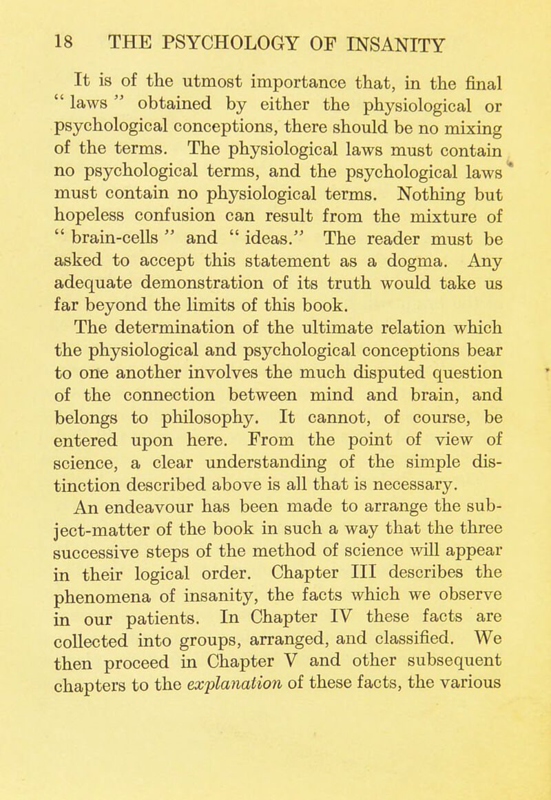 It is of the utmost importance that, in the final  laws  obtained by either the physiological or psychological conceptions, there should be no mixing of the terms. The physiological laws must contain no psychological terms, and the psychological laws* must contain no physiological terms. Nothing but hopeless confusion can result from the mixture of  brain-cells  and  ideas. The reader must be asked to accept this statement as a dogma. Any adequate demonstration of its truth would take us far beyond the limits of this book. The determination of the ultimate relation which the physiological and psychological conceptions bear to one another involves the much disputed question of the connection between mind and brain, and belongs to philosophy. It cannot, of course, be entered upon here. From the point of view of science, a clear understanding of the simple dis- tinction described above is all that is necessary. An endeavour has been made to arrange the sub- ject-matter of the book in such a way that the three successive steps of the method of science will appear in their logical order. Chapter III describes the phenomena of insanity, the facts which we observe in our patients. In Chapter IV these facts are collected into groups, arranged, and classified. We then proceed in Chapter V and other subsequent chapters to the explanation of these facts, the various