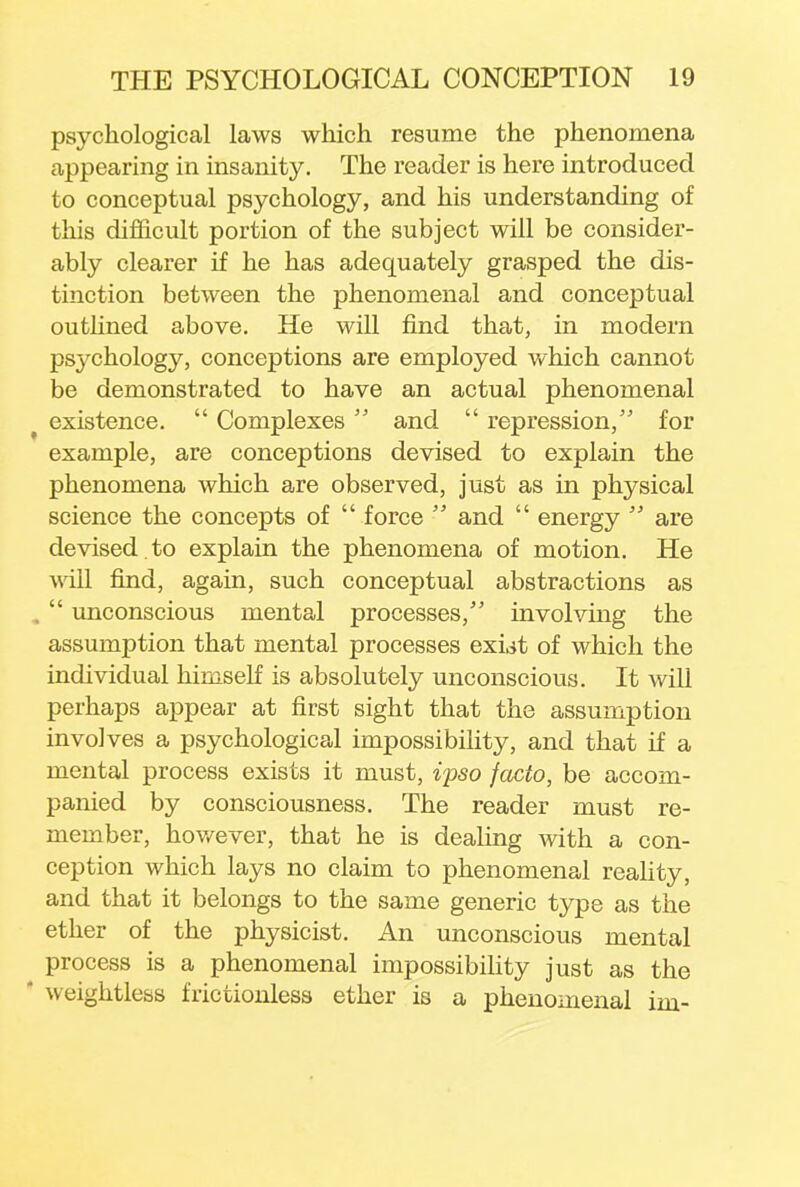 psychological laws which resume the phenomena appearing in insanity. The reader is here introduced to conceptual psychology, and his understanding of this difficult portion of the subject will be consider- ably clearer if he has adequately grasped the dis- tinction between the phenomenal and conceptual outlined above. He will find that, in modem psychology, conceptions are employed which cannot be demonstrated to have an actual phenomenal existence.  Complexes  and  repression, for example, are conceptions devised to explain the phenomena which are observed, just as in physical science the concepts of  force  and  energy  are devised to explain the phenomena of motion. He will find, again, such conceptual abstractions as ,  unconscious mental processes, involving the assumption that mental processes exut of which the individual himself is absolutely unconscious. It will perhaps appear at first sight that the assumption involves a psychological impossibility, and that if a mental process exists it must, ipso facto, be accom- panied by consciousness. The reader must re- member, however, that he is dealing with a con- ception which lays no claim to phenomenal reality, and that it belongs to the same generic type as the ether of the physicist. An unconscious mental process is a phenomenal impossibility just as the  weightless frictionless ether is a phenomenal im-