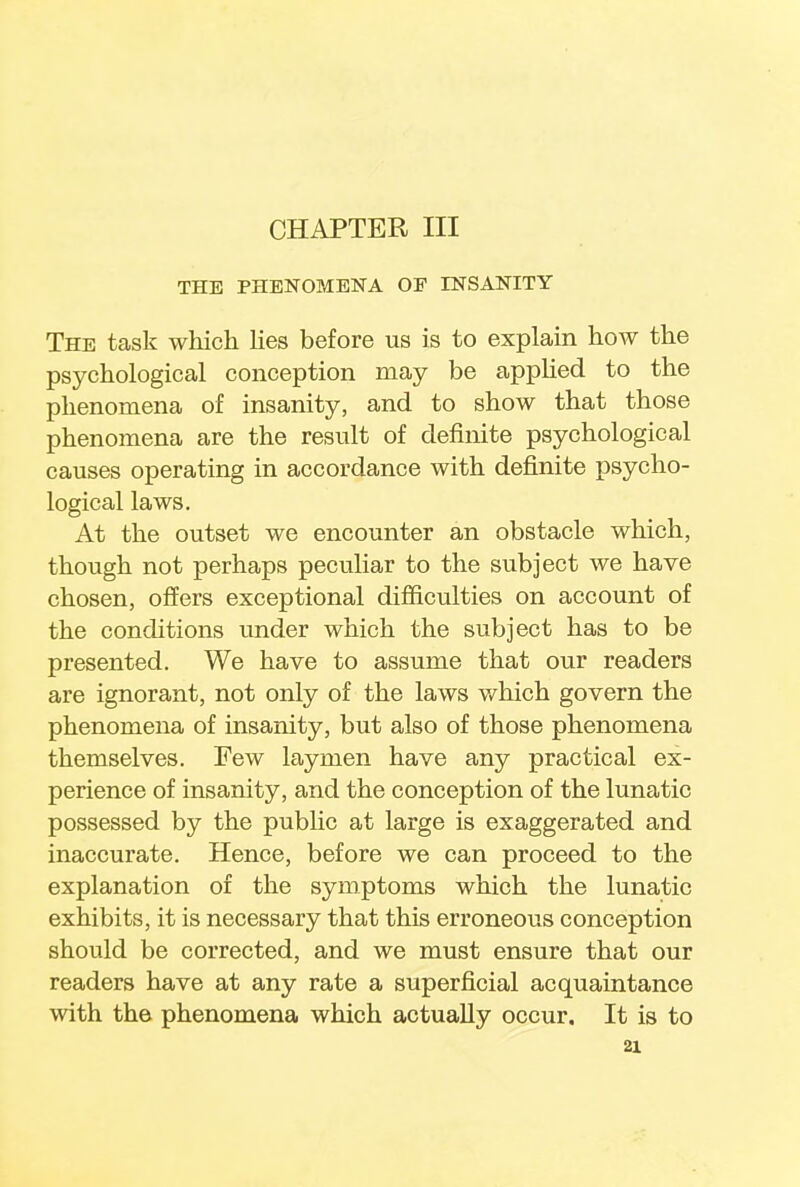 CHAPTER III THE PHENOMENA OF INSANITY The task which lies before us is to explain how the psychological conception may be applied to the phenomena of insanity, and to show that those phenomena are the result of definite psychological causes operating in accordance with definite psycho- logical laws. At the outset we encounter an obstacle which, though not perhaps peculiar to the subject we have chosen, offers exceptional difficulties on account of the conditions under which the subject has to be presented. We have to assume that our readers are ignorant, not only of the laws which govern the phenomena of insanity, but also of those phenomena themselves. Few laymen have any practical ex- perience of insanity, and the conception of the lunatic possessed by the public at large is exaggerated and inaccurate. Hence, before we can proceed to the explanation of the symptoms which the lunatic exhibits, it is necessary that this erroneous conception should be corrected, and we must ensure that our readers have at any rate a superficial acquaintance with the phenomena which actually occur. It is to