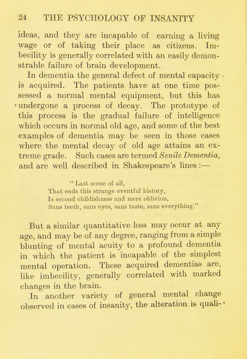 ideas, and they are incapable of earning a living wage or of taking their place as citizens. Im- becility is generally correlated with an easily demon- strable failure of brain development. In dementia the general defect of mental capacity is acquired. The patients have at one time pos- sessed a normal mental equipment, but this has •undergone a process of decay. The prototype of this process is the gradual failure of intelligence which occurs in normal old age, and some of the best examples of dementia may be seen in those cases where the mental decay of old age attains an ex- treme grade. Such cases are termed Senile Dementia, and are well described in Shakespeare's lines :—  Last scene of all, That ends this strange eventful history, Is second childishness and mere ohlivion, Sans teeth, sans eyes, sans taste, sans everything. But a similar quantitative loss may occur at any age, and may be of any degree, ranging from a simple blunting of mental acuity to a profound dementia in which the patient is incapable of the simplest mental operation. These acquired dementias are, like imbecility, generally correlated with marked changes in the brain. In another variety of general mental change observed in cases of insanity, the alteration is quali- *