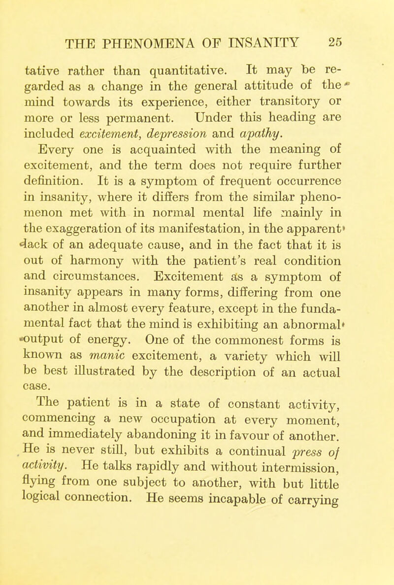 tative rather than quantitative. It may be re- garded as a change in the general attitude of the * mind towards its experience, either transitory or more or less permanent. Under this heading are included excitement, depression and apathy. Every one is acquainted with the meaning of excitement, and the term does not require further definition. It is a symptom of frequent occurrence in insanity, where it differs from the similar pheno- menon met with in normal mental life mainly in the exaggeration of its manifestation, in the apparent' <4ack of an adequate cause, and in the fact that it is out of harmony with the patient's real condition and circumstances. Excitement as a symptom of insanity appears in many forms, differing from one another in almost every feature, except in the funda- mental fact that the mind is exhibiting an abnormal* output of energy. One of the commonest forms is known as manic excitement, a variety which will be best illustrated by the description of an actual case. The patient is in a state of constant activity, commencing a new occupation at every moment, and immediately abandoning it in favour of another. He is never still, but exhibits a continual press of activity. He talks rapidly and without intermission, flying from one subject to another, with but little logical connection. He seems incapable of carrying