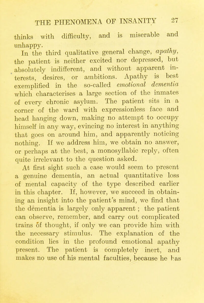 thinks with difficulty, and is miserable and unhappy. In the third qualitative general change, apathy, the patient is neither excited nor depressed, but absolutely indifferent, and without apparent in- ' terests, desires, or ambitions. Apathy is best exemplified in the so-called emotional dementia which characterises a large section of the inmates of every chronic asylum. The patient sits in a corner of the ward with expressionless face and head hanging dov/n, making no attempt to occupy himself in any way, evincing no interest in anything that goes on around him, and apparently noticing nothing. If we address him, we obtain no answer, or perhaps at the best, a monosyllabic reply, often quite irrelevant to the question asked. At first sight such a case would seem to present a genuine dementia, an actual quantitative loss of mental capacity of the type described earlier in this chapter. If, however, we succeed in obtain- ing an insight into the patient's mind, we find that the dementia is largely only apparent; the patient can observe, remember, and carry out complicated trains of thought, if only we can provide him with the necessary stimulus. The explanation of the condition lies in the profound emotional apathy present. The patient is completely inert, and makes no use of his mental faculties, because he has