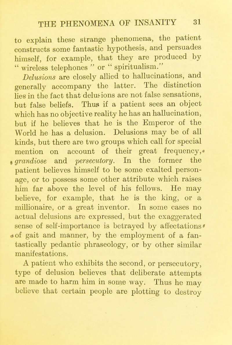 to explain these strange phenomena, the patient constructs some fantastic hypothesis, and persuades himself, for example, that they are produced by  wireless telephones  or  spiritualism. Delusions are closely allied to hallucinations, and generally accompany the latter. The distinction lies in the fact that delusions are not false sensations, but false beliefs. Thus if a patient sees an object which has no objective reality he has an hallucination, but if he believes that he is the Emperor of the World he has a delusion. Delusions may be of all kinds, but there are two groups which call for special mention on account of their great frequency,* grandiose and persecutory. In the former the patient believes himself to be some exalted person- age, or to possess some other attribute which raises him far above the level of his fellows. He may believe, for example, that he is the king, or a millionaire, or a great inventor. In some cases no actual delusions are expressed, but the exaggerated sense of self-importance is betrayed by affectations' »of gait and manner, by the employment of a fan- tastically pedantic phraseology, or by other similar manifestations. A patient who exhibits the second, or persecutory, type of delusion believes that deliberate attempts are made to harm him in some way. Thus he may believe that certain people are plotting to destroy