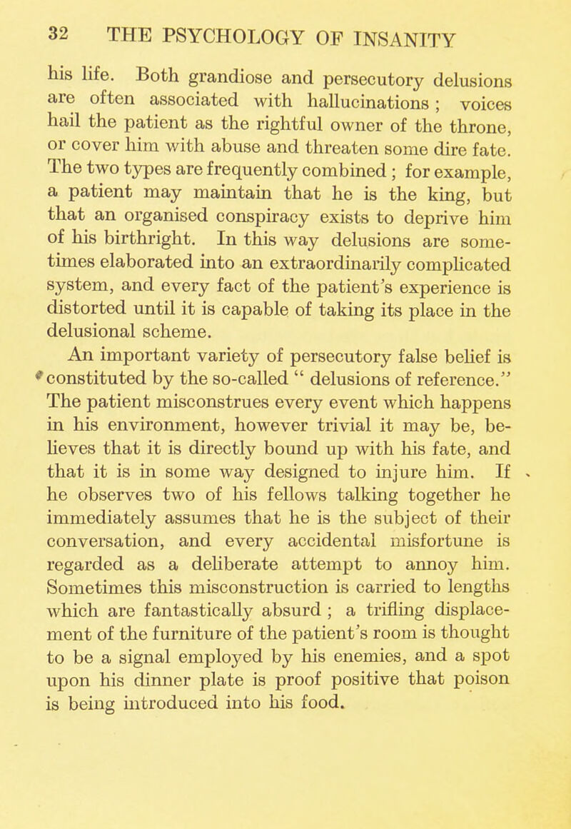 his life. Both grandiose and persecutory delusions are often associated with hallucinations; voices hail the patient as the rightful owner of the throne, or cover him with abuse and threaten some dire fate. The two types are frequently combined ; for example, a patient may maintain that he is the king, but that an organised conspiracy exists to deprive him of his birthright. In this way delusions are some- times elaborated into an extraordinarily complicated system, and every fact of the patient's experience is distorted until it is capable of taking its place in the delusional scheme. An important variety of persecutory false belief is * constituted by the so-called  delusions of reference. The patient misconstrues every event which happens in his environment, however trivial it may be, be- lieves that it is directly bound up with his fate, and that it is in some way designed to injure him. If * he observes two of his fellows talking together he immediately assumes that he is the subject of their conversation, and every accidental misfortune is regarded as a deliberate attempt to annoy him. Sometimes this misconstruction is carried to lengths which are fantastically absurd ; a trifling displace- ment of the furniture of the patient's room is thought to be a signal employed by his enemies, and a spot upon his dinner plate is proof positive that poison is being introduced into his food.