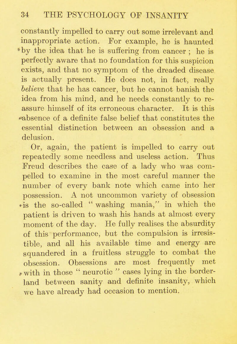 constantly impelled to carry out some irrelevant and inappropriate action. For example, he is haunted *by the idea that he is suffering from cancer ; he is perfectly aware that no foundation for this suspicion exists, and that no symptom of the dreaded disease is actually present. He does not, in fact, really believe that he has cancer, but he cannot banish the idea from his mind, and he needs constantly to re- assure himself of its erroneous character. It is this ^absence of a definite false belief that constitutes the essential distinction between an obsession and a delusion. Or, again, the patient is impelled to carry out repeatedly some needless and useless action. Thus Freud describes the case of a lady who was com- pelled to examine in the most careful manner the number of every bank note which came into her possession. A not uncommon variety of obsession • is the so-called washing mania, in which the patient is driven to wash his hands at almost every moment of the day. He fully realises the absurdity of this performance, but the compulsion is irresis- tible, and all his available time and energy are squandered in a fruitless struggle to combat the obsession. Obsessions are most frequently met *with in those  neurotic  cases lying in the border- land between sanity and definite insanity, which we have already had occasion to mention.