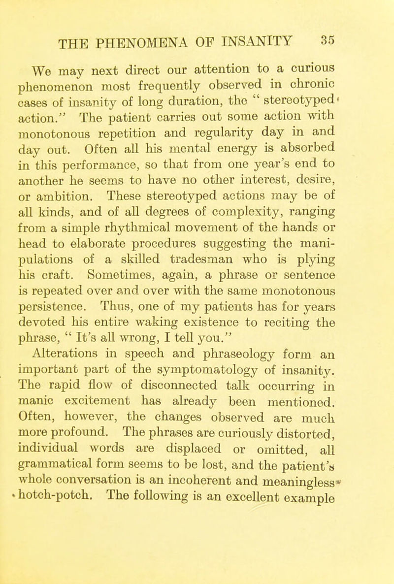 We may next direct our attention to a curious phenomenon most frequently observed in chronic cases of insanity of long duration, the  stereotyped' action. The patient carries out some action with monotonous repetition and regularity day in and day out. Often all his mental energy is absorbed in this performance, so that from one year's end to another he seems to have no other interest, desire, or ambition. These stereotyped actions may be of all kinds, and of all degrees of complexity, ranging from a simple rhythmical movement of the hands or head to elaborate procedures suggesting the mani- pulations of a skilled tradesman who is plying his craft. Sometimes, again, a phrase or sentence is repeated over and over with the same monotonous persistence. Thus, one of my patients has for years devoted his entire waking existence to reciting the phrase,  It's all wrong, I tell }^ou.'J Alterations in speech and phraseology form an important part of the symptomatology of insanity. The rapid flow of disconnected talk occurring in manic excitement has already been mentioned. Often, however, the changes observed are much more profound. The phrases are curiously distorted, individual words are displaced or omitted, all grammatical form seems to be lost, and the patient's whole conversation is an incoherent and meaningless* • hotch-potch. The following is an excellent example