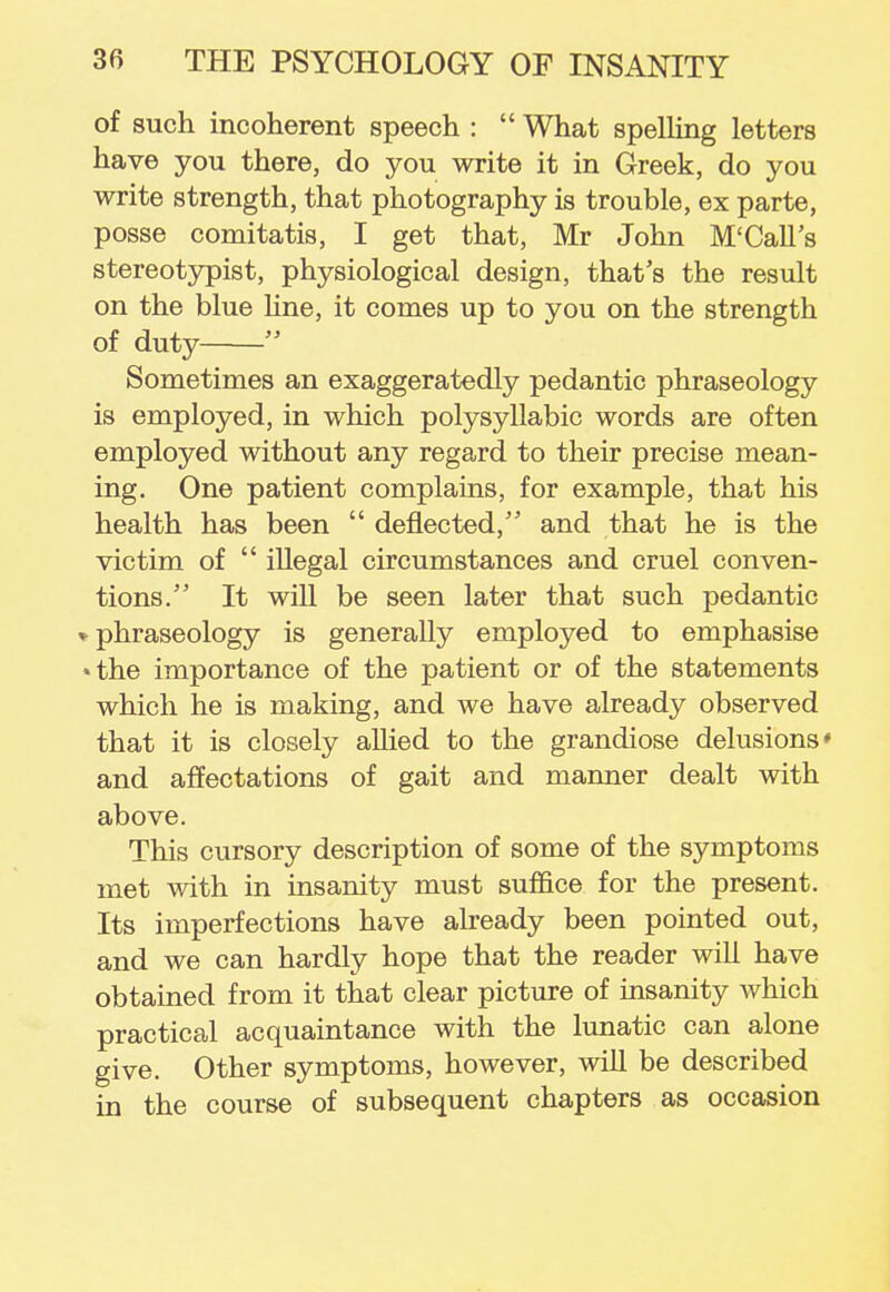 of such incoherent speech :  What spelling letters have you there, do you write it in Greek, do you write strength, that photography is trouble, ex parte, posse comitatis, I get that, Mr John M'Call's stereotypist, physiological design, that's the result on the blue line, it comes up to you on the strength of duty  Sometimes an exaggeratedly pedantic phraseology is employed, in which polysyllabic words are often employed without any regard to their precise mean- ing. One patient complains, for example, that his health has been  deflected, and that he is the victim of  illegal circumstances and cruel conven- tions. It will be seen later that such pedantic * phraseology is generally employed to emphasise •the importance of the patient or of the statements which he is making, and we have already observed that it is closely allied to the grandiose delusions' and affectations of gait and manner dealt with above. This cursory description of some of the symptoms met with in insanity must suffice for the present. Its imperfections have already been pointed out, and we can hardly hope that the reader will have obtained from it that clear picture of insanity which practical acquaintance with the lunatic can alone give. Other symptoms, however, will be described in the course of subsequent chapters as occasion