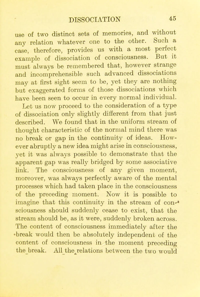 use of two distinct sets of memories, and without any relation whatever one to the other. Such a case, therefore, provides us with a most perfect example of dissociation of consciousness. But it must always be remembered that, however strange and incomprehensible such advanced dissociations may at first sight seem to be, yet they are nothing but exaggerated forms of those dissociations which have been seen to occur in every normal individual. Let us now proceed to the consideration of a type of dissociation only slightly different from that just described. We found that in the uniform stream of thought characteristic of the normal mind there was no break or gap in the continuity of ideas. How- ever abruptly a new idea might arise in consciousness, yet it was always possible to demonstrate that the apparent gap was really bridged by some associative link. The consciousness of any given moment, moreover, was always perfectly aware of the mental processes which had taken place in the consciousness of the preceding moment. Now it is possible to imagine that this continuity in the stream of con-1 sciousness should suddenly cease to exist, that the stream should be, as it were, suddenly broken across. The content of consciousness immediately after the •break would then be absolutely independent of the content of consciousness in the moment preceding the break. All the^relations between the two would