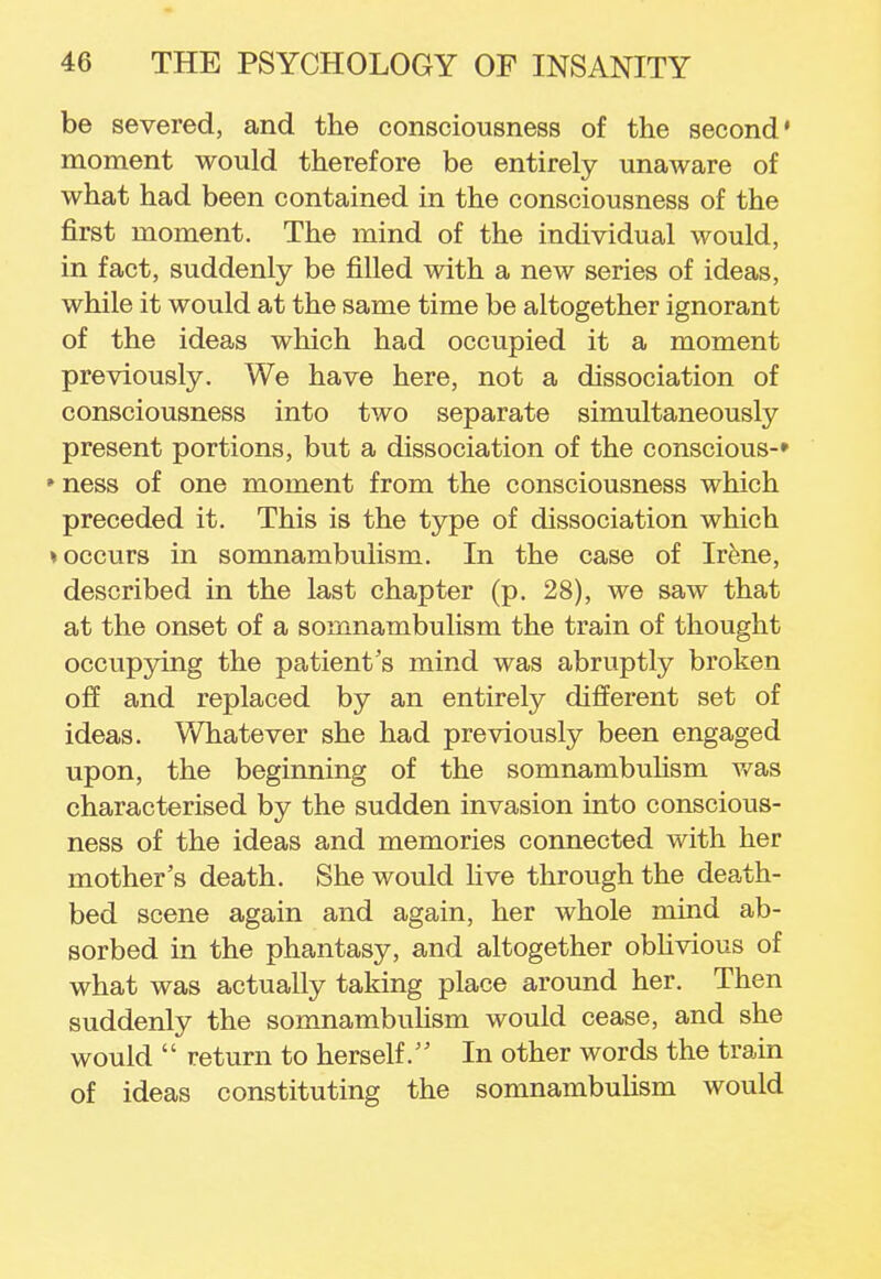 be severed, and the consciousness of the second* moment would therefore be entirely unaware of what had been contained in the consciousness of the first moment. The mind of the individual would, in fact, suddenly be filled with a new series of ideas, while it would at the same time be altogether ignorant of the ideas which had occupied it a moment previously. We have here, not a dissociation of consciousness into two separate simultaneously present portions, but a dissociation of the conscious-* * ness of one moment from the consciousness which preceded it. This is the type of dissociation which ♦ occurs in somnambulism. In the case of Irene, described in the last chapter (p. 28), we saw that at the onset of a somnambulism the train of thought occupying the patient's mind was abruptly broken off and replaced by an entirely different set of ideas. Whatever she had previously been engaged upon, the beginning of the somnambulism was characterised by the sudden invasion into conscious- ness of the ideas and memories connected with her mother's death. She would live through the death- bed scene again and again, her whole mind ab- sorbed in the phantasy, and altogether oblivious of what was actually taking place around her. Then suddenly the somnambulism would cease, and she would  return to herself. In other words the train of ideas constituting the somnambulism would