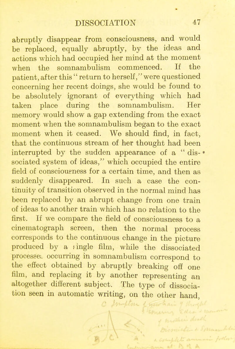 abruptly disappear from consciousness, and would be replaced, equally abruptly, by the ideas and actions which had occupied her mind at the moment when the somnambulism commenced. If the patient, after this  return to herselfwere questioned concerning her recent doings, she would be found to be absolutely ignorant of everything which had taken place during the somnambulism. Her memory would show a gap extending from the exact moment when the somnambulism began to the exact moment when it ceased. We should find, in fact, that the continuous stream of her thought had been interrupted by the sudden appearance of a  dis- • sociated system of ideas, which occupied the entire field of consciousness for a certain time, and then as suddenly disappeared. In such a case the con- tinuity of transition observed in the normal mind has been replaced by an abrupt change from one train of ideas to another train which has no relation to the first. If we compare the field of consciousness to a cinematograph screen, then the normal process corresponds to the continuous change in the picture produced by a t ingle film, while the dissociated processes- occurring in somnambulism correspond to the effect obtained by abruptly breaking off one film, and replacing it by another representing an altogether different subject. The type of dissocia- tion seen in automatic writing, on the other hand a )a,^J/J. j t^^A. if el Iaj \