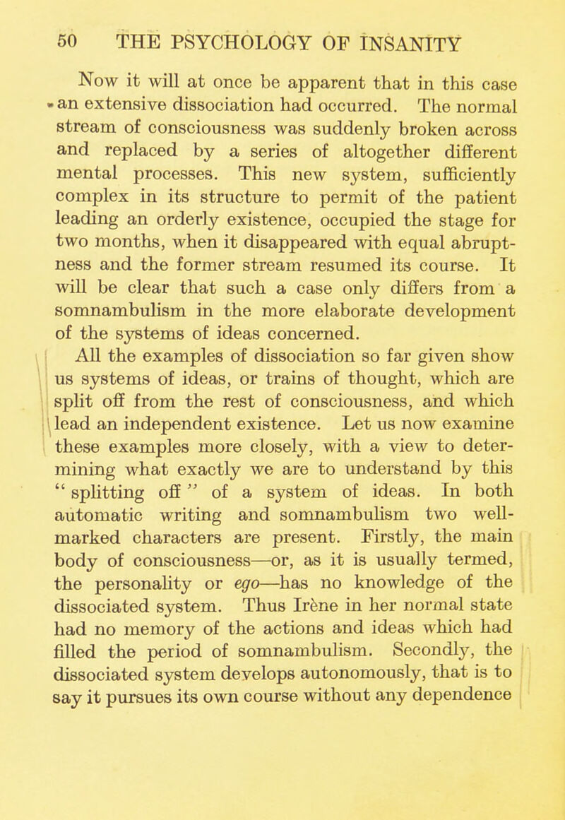 Now it will at once be apparent that in this case . an extensive dissociation had occurred. The normal stream of consciousness was suddenly broken across and replaced by a series of altogether different mental processes. This new system, sufficiently complex in its structure to permit of the patient leading an orderly existence, occupied the stage for two months, when it disappeared with equal abrupt- ness and the former stream resumed its course. It will be clear that such a case only differs from a somnambulism in the more elaborate development of the systems of ideas concerned. All the examples of dissociation so far given show us systems of ideas, or trains of thought, which are split off from the rest of consciousness, and which \ lead an independent existence. Let us now examine these examples more closely, with a view to deter- mining what exactly we are to understand by this  splitting off  of a system of ideas. In both automatic writing and somnambulism two well- marked characters are present. Firstly, the main body of consciousness—or, as it is usually termed, the personality or ego—has no knowledge of the dissociated system. Thus Irene in her normal state had no memory of the actions and ideas which had filled the period of somnambulism. Secondly, the dissociated system develops autonomously, that is to say it pursues its own course without any dependence