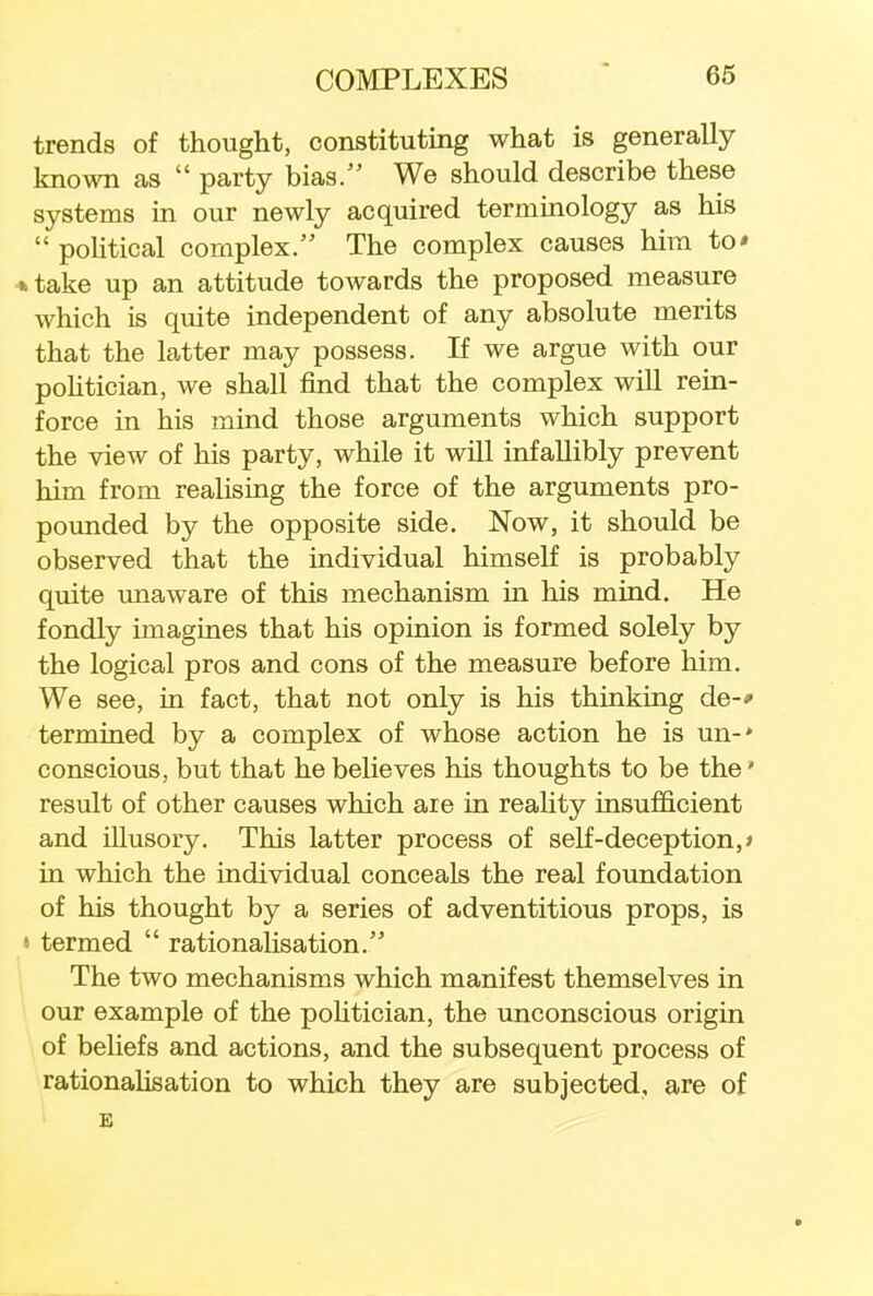 trends of thought, constituting what is generally known as  party bias. We should describe these systems in our newly acquired terminology as his  political complex. The complex causes him to* »take up an attitude towards the proposed measure which is quite independent of any absolute merits that the latter may possess. If we argue with our politician, we shall find that the complex will rein- force in his mind those arguments which support the view of his party, while it will infallibly prevent him from realising the force of the arguments pro- pounded by the opposite side. Now, it should be observed that the individual himself is probably quite unaware of this mechanism in his mind. He fondly imagines that his opinion is formed solely by the logical pros and cons of the measure before him. We see, in fact, that not only is his thinking de-» termined by a complex of whose action he is un-* conscious, but that he believes his thoughts to be the» result of other causes which aie in reality insufficient and illusory. This latter process of self-deception,* in which the individual conceals the real foundation of his thought by a series of adventitious props, is ' termed  rationalisation. The two mechanisms which manifest themselves in our example of the politician, the unconscious origin of beliefs and actions, and the subsequent process of rationalisation to which they are subjected, are of E